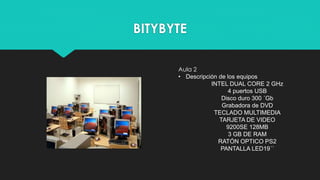 BITYBYTE
Aula 2
• Descripción de los equipos
INTEL DUAL CORE 2 GHz
4 puertos USB
Disco duro 300 ´Gb
Grabadora de DVD
TECLADO MULTIMEDIA
TARJETA DE VIDEO
9200SE 128MB
3 GB DE RAM
RATÓN OPTICO PS2
PANTALLA LED19´´
 