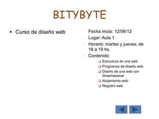 BITYBYTE
 Curso de diseño web  Fecha inicio: 12/06/12
 Lugar: Aula 1
 Horario: martes y jueves, de
16 a 19 hs.
 Contenido:
 Estructura de una web
 Programas de diseño web
 Diseño de una web con
Dreamweaver
 Alojamiento web
 Registro web
 