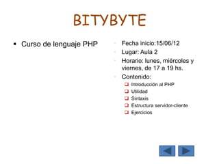 BITYBYTE
 Curso de lenguaje PHP  Fecha inicio:15/06/12
 Lugar: Aula 2
 Horario: lunes, miércoles y
viernes, de 17 a 19 hs.
 Contenido:
 Introducción al PHP
 Utilidad
 Sintaxis
 Estructura servidor-cliente
 Ejercicios
 