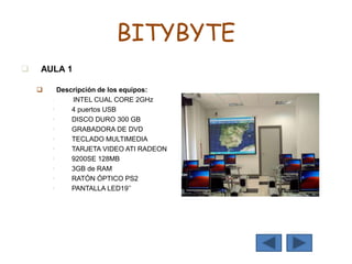 BITYBYTE
 AULA 1
 Descripción de los equipos:
 INTEL CUAL CORE 2GHz
 4 puertos USB
 DISCO DURO 300 GB
 GRABADORA DE DVD
 TECLADO MULTIMEDIA
 TARJETA VIDEO ATI RADEON
 9200SE 128MB
 3GB de RAM
 RATÓN ÓPTICO PS2
 PANTALLA LED19’’
 
