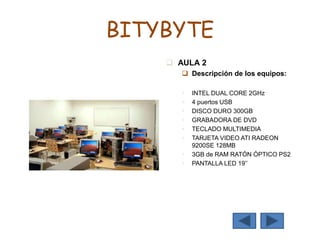 BITYBYTE
 AULA 2
 Descripción de los equipos:
 INTEL DUAL CORE 2GHz
 4 puertos USB
 DISCO DURO 300GB
 GRABADORA DE DVD
 TECLADO MULTIMEDIA
 TARJETA VIDEO ATI RADEON
9200SE 128MB
 3GB de RAM RATÓN ÓPTICO PS2
 PANTALLA LED 19’’
 