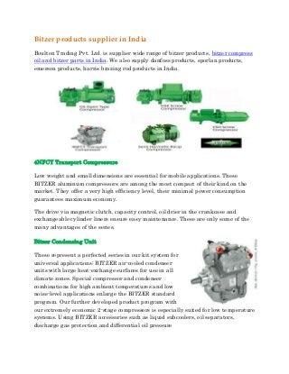 Bitzer products supplier in India
Boulton Trading Pvt. Ltd. is supplier wide range of bitzer products, bitzer compress
oil and bitzer parts in India. We also supply danfoss products, sporlan products,
emerson products, harris brazing rod products in India.
4NFCY Transport Compressure
Low weight and small dimensions are essential for mobile applications. These
BITZER aluminum compressors are among the most compact of their kind on the
market. They offer a very high efficiency level, their minimal power consumption
guarantees maximum economy.
The drive via magnetic clutch, capacity control, oil drier in the crankcase and
exchangeable cylinder liners ensure easy maintenance. These are only some of the
many advantages of the series.
Bitzer Condensing Unit
These represent a perfected series in our kit system for
universal applications: BITZER air-cooled condenser
units with large heat-exchange surfaces for use in all
climate zones. Special compressor and condenser
combinations for high ambient temperatures and low
noise-level applications enlarge the BITZER standard
program. Our further developed product program with
our extremely economic 2-stage compressors is especially suited for low temperature
systems. Using BITZER accessories such as liquid subcoolers, oil separators,
discharge gas protection and differential oil pressure
 