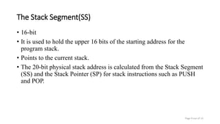 The Stack Segment(SS)
• 16-bit
• It is used to hold the upper 16 bits of the starting address for the
program stack.
• Points to the current stack.
• The 20-bit physical stack address is calculated from the Stack Segment
(SS) and the Stack Pointer (SP) for stack instructions such as PUSH
and POP.
Page 9 out of 13
 