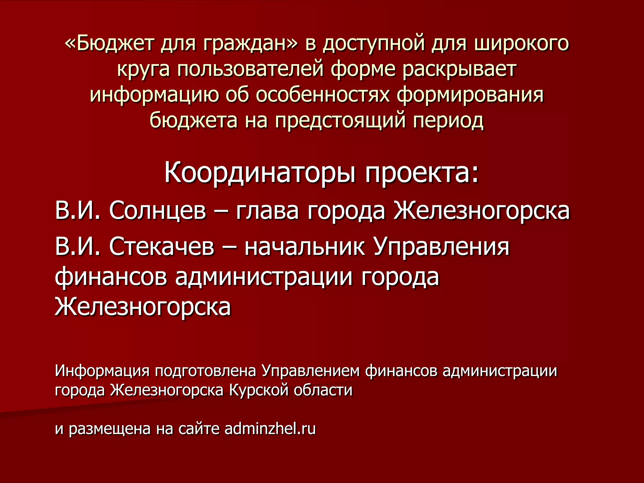 «Бюджет для граждан» в доступной для широкого
круга пользователей форме раскрывает
информацию об особенностях формирования
бюджета на предстоящий период
Координаторы проекта:
В.И. Солнцев – глава города Железногорска
В.И. Стекачев – начальник Управления
финансов администрации города
Железногорска
Информация подготовлена Управлением финансов администрации
города Железногорска Курской области
и размещена на сайте adminzhel.ru
 