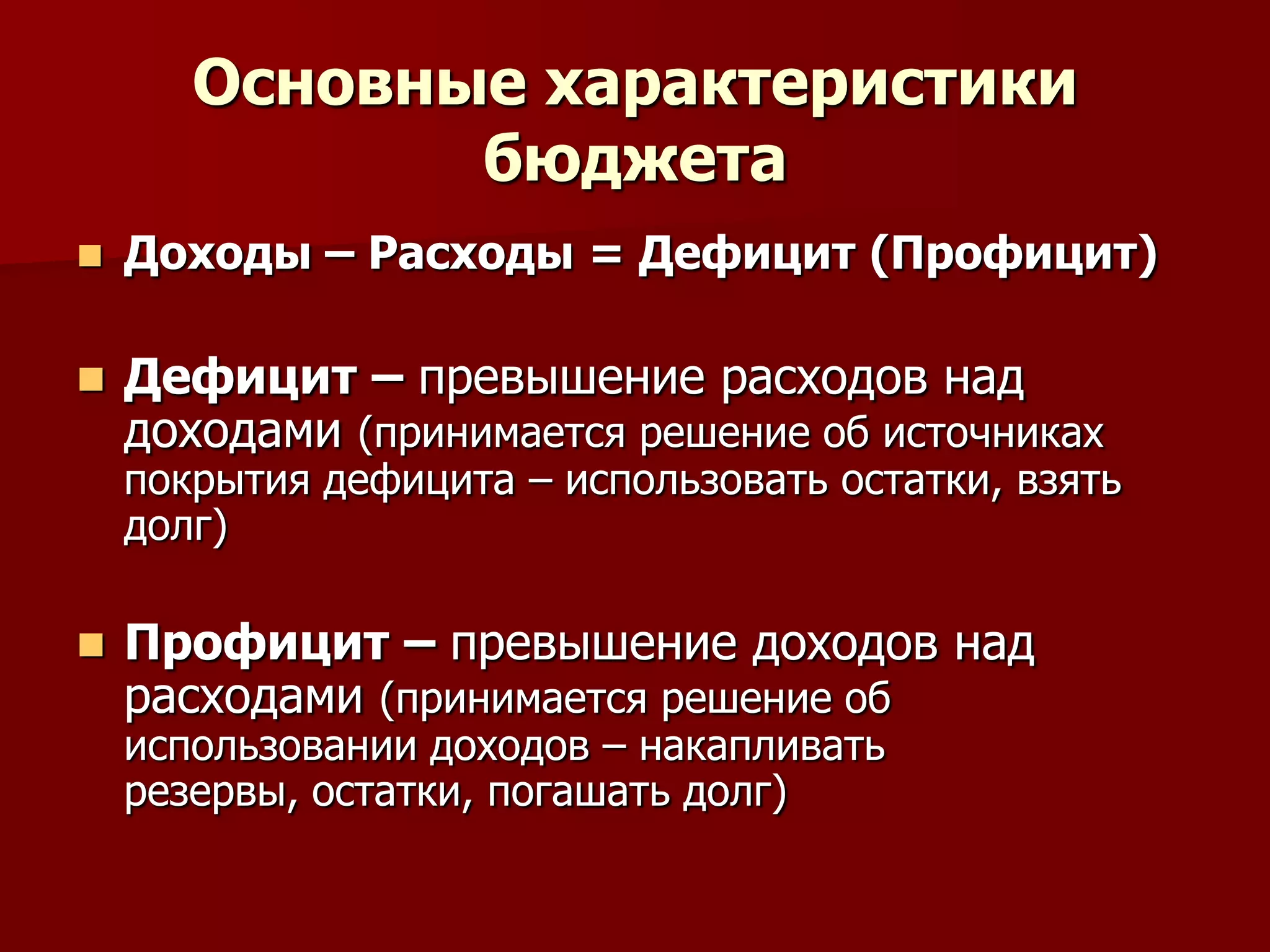 Основные характеристики
бюджета
 Доходы – Расходы = Дефицит (Профицит)
 Дефицит – превышение расходов над
доходами (принимается решение об источниках
покрытия дефицита – использовать остатки, взять
долг)
 Профицит – превышение доходов над
расходами (принимается решение об
использовании доходов – накапливать
резервы, остатки, погашать долг)
 