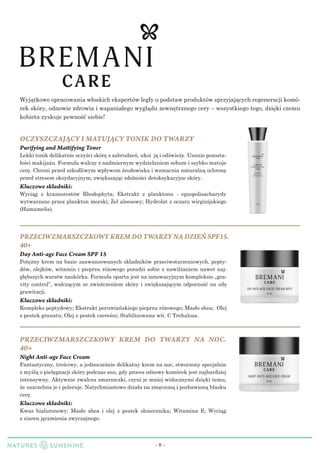 - 8 -
Wyjątkowe opracowania włoskich ekspertów legły u podstaw produktów sprzyjającychregeneracji komó-
rek skóry, odnowie zdrowia i wspaniałego wyglądu zewnętrznego cery – wszystkiego tego, dzięki czemu
kobieta zyskuje pewność siebie!
PRZECIWZMARSZCZKOWY KREM DO TWARZY NA DZIEŃ SPF15.
40+
Day Anti-age Face Cream SPF 15
Potężny krem na bazie zaawansowanych składników przeciwstarzeniowych, pepty-
dów, olejków, witamin i pieprzu różowego poradzi sobie z nawilżaniem nawet naj-
głębszych warstw naskórka. Formuła oparta jest na innowacyjnym kompleksie „gra-
vity control”, walczącym ze zwiotczeniem skóry i zwiększającym odporność na siłę
grawitacji.
Kluczowe składniki:
Kompleks peptydowy; Ekstrakt peruwiańskiego pieprzu różowego; Masło shea; Olej
z pestek granatu; Olej z pestek czereśni; Stabilizowana wit. C Trehaloza.
PRZECIWZMARSZCZKOWY KREM DO TWARZY NA NOC.
40+
Night Anti-age Face Cream
Fantastyczny, treściwy, a jednocześnie delikatny krem na noc, stworzony specjalnie
z myśląo pielęgnacji skóry podczas snu, gdy proces odnowy komórek jest najbardziej
intensywny. Aktywnie zwalcza zmarszczki, czyni je mniej widocznymi dzięki temu,
że uszczelnia je i poleruje. Natychmiastowo działa na zmęczoną i pozba­wioną blasku
cerę.
Kluczowe składniki:
Kwas hialuronowy; Masło shea i olej z pestek słonecznika; Witamina Е; Wyciąg
z ziaren jęczmienia zwyczajnego.
OCZYSZCZAJĄCY I MATUJĄCY TONIK DO TWARZY
Purifying and Mattifying Toner
Lekki tonik delikatnie oczyści skórę z zabrudzeń, ukoi ją i odświeży. Usunie pozosta-
łości makijażu. Formuła walczy z nadmiernym wydzielaniem sebum i szybko matuje
cerę. Chroni przed szkodliwym wpływem środowiska i wzmacnia naturalną ochronę
przed stresem oksydacyjnym, zwiększając zdolności detoksykacyjne skóry.
Kluczowe składniki:
Wyciąg z krasnorostów Rhodophyta; Ekstrakt z planktonu - egzopolisacharydy
wytwarzane przez plankton morski; Żel aloesowy; Hydrolat z oczaru wirginijskiego
(Hamamelis).
 