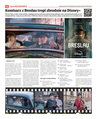 BEZPŁATNY BIULETYN INFORMACYJNY URZĘDU MIEJSKIEGO WROCŁAWIA
18 DLA MIESZKAŃCA
Komisarz z Breslau tropi zbrodnie na Disney+
MATERIAŁY
PRASOWE
Pierwsze kadry z trailera serialu „Breslau” wyglądają fantastycznie! Akcja tego pierwszego polskiego serialu realizowanego dla platformy stre-
amingowej Disney+ rozgrywa się we Wrocławiu z 1936 roku. Zobaczcie zwiastun, datę premiery, zdjęcia i przekonajcie się, o czym będzie serial.
I Magdalena Talik
Mroczny Breslau z 1936 roku,
jedno z większych miast III Rze-
szy, która właśnie szykuje się do
Igrzysk Olimpijskich. Liczy się
dobra reputacja, więc czujność
służb jest maksymalnie zwięk-
szona. To jednak nie wystarczy,
bo w Breslau zostaje popełnione
morderstwo.
Do akcji wkracza komisarz Franz
Podolsky, Niemiec polskiego po-
chodzenia, który znany jest ze
skuteczności w działaniu i niekon-
wencjonalnych metod śledczych.
Angażując się w sprawę, nie wie
jeszcze, że gra z mordercą dopie-
ro się rozpoczęła, a w toku sprawy
ważna okaże się nie tylko kariera
w policji, także ochrona życia pry-
watnego komisarza Podolsky’ego.
W trailerze zobaczymy już kilka
miejsc charakterystycznych dla
Wrocławia, m.in. most Grun-
waldzki, plac Uniwersytecki, a na
zdjęciach promocyjnych z serialu
rozpoznamy jeszcze ulicę Szaj-
nochy, jedną z ulubionych loka-
cji filmowców z całego świata (tu
kręcono także m.in. film „Wil”,
„Filip” czy „Dziewczynę z igłą”)
i gmach Komendy Wojewódzkiej
Policji przy Podwalu.
Serial „Breslau” w reżyse-
rii Leszka Dawida („Jesteś bo-
giem”, „Ki”) zaplanowano na 8
odcinków. Premiera odbędzie się
w piątek 12 września w platfor-
mie Disney+. Scenariusz napisali
Magdalena Żakowska („Krew
z krwi 3”) i Bartosz Janiszew-
ski („Wataha”). Autorem zdjęć
jest Paweł Flis („Interior”, „De-
mon”).
Kto zagra w serialu „Breslau”
◼ Tomasz Schuchardt
(„Jesteś bogiem”, „Chrzest”)
– jako komisarz Franz
Podolsky
◼ Sandra Drzymalska
(„IO”, „Simona Kossak”)
◼ Ireneusz Czop
(„Broad Peak”, „Pokłosie”)
◼ Agata Kulesza
(„Róża”, „Ida”)
◼ Przemysław Bluszcz („Czas
honoru”, „Jesteś bogiem”)
◼ Adam Bobik
(„Fatum”, „Pokot”)
◼ Karolina Gruszka
(„Kochankowie z Marony”,
„Maria Skłodowska-Curie”)
◼ Jakub Sierenberg
(„Boże Ciało”, „Strefa
interesów”)
◼ Bartłomiej Deklewa
(„Absolutni debiutanci”)
◼ Piotr Janusz („Do dzwonka”,
„Klub Włóczykijów”).
Producentem serialu jest ATM
Grupa, największe niezależne stu-
dio produkcyjne w Polsce, wielo-
krotnie nagradzane, specjalizujące
się w produkcji fabularnej.
Projekt realizowany jest ze
wsparciem finansowym przyzna-
nym przez Polski Instytut Sztuki
Filmowej ze środków Ministra
Kultury i Dziedzictwa Narodo-
wego.
 