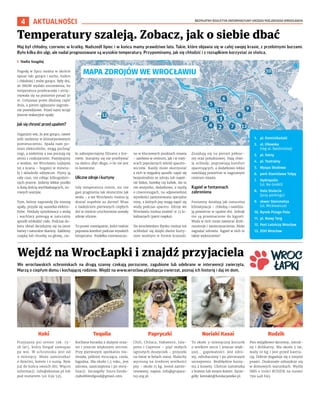 BEZPŁATNY BIULETYN INFORMACYJNY URZĘDU MIEJSKIEGO WROCŁAWIA
4 AKTUALNOŚCI
Maj był chłodny, czerwiec w kratkę. Nadszedł lipiec i w końcu mamy prawdziwe lato. Takie, które objawia się w całej swojej krasie, z przelotnymi burzami.
Było kilka dni ulgi, ale nadal prognozowane są wysokie temperatury. Przypominamy, jak się chłodzić i z rozsądkiem korzystać ze słońca.
I Nadia Szagdaj
Pogodę w lipcu można w skrócie
opisać tak: gorąco i sucho, mokro
i chłodniej i znów gorąco. Były dni,
że IMGW wydało ostrzeżenia, bo
temperatura przekraczała i utrzy-
mywała się na poziomie ponad 30
st. Celsjusza przez dłuższą część
dnia, a potem ogłaszano zagroże-
nie powodziowe. Przed nami wciąż
jeszcze wakacyjne upały.
Jak się chronić przed upałem?
Organizm wie, że jest gorąco, nawet
jeśli siedzimy w klimatyzowanym
pomieszczeniu. Spada nam po-
ziom elektrolitów, mogą puchnąć
nogi, a niektórzy z nas poczują się
senni i rozkojarzeni. Pamiętajmy
o wodzie, we Wrocławiu najlepiej
tej z kranu – bogatej w minera-
ły i składniki odżywcze. Pijmy ją
cały czas, nie robiąc kilkugodzin-
nych przerw. Jedzmy lekkie posiłki
z dużą ilością wychładzających, su-
rowych warzyw.
Tym, którzy naprawdę źle znoszą
upały, przyda się saszetka elektro-
litów. Nieduży spryskiwacz z wodą
i wachlarz pomogą w naturalny
sposób schłodzić ciało. Podczas do-
boru ubrań decydujmy się na jasne
barwy i naturalne tkaniny. Załóżmy
czapkę lub chustkę na głowę, cia-
ło zabezpieczajmy filtrami z kre-
mem. Starajmy się nie przebywać
na słońcu zbyt długo, o ile nie jest
to konieczne.
Uliczne zdroje i kurtyny
Gdy temperatura rośnie, nic nie
gasi pragnienia tak skutecznie jak
woda – a we Wrocławiu można ją
dostać zupełnie za darmo! Wraz
z nadejściem pierwszych ciepłych
dni w mieście uruchomione zostały
zdroje uliczne.
To proste rozwiązanie, które realnie
poprawia komfort podczas wysokich
temperatur. Poidełka rozmieszczo-
no w kluczowych punktach miasta
– zarówno w centrum, jak i w miej-
scach popularnych wśród spacero-
wiczów. Każdy może skorzystać
z nich w wygodny sposób: napić się
bezpośrednio ze zdroju lub napeł-
nić bidon, butelkę czy kubek. Ale to
nie wszystko, dodatkowo, z myślą
o czworonogach, na odpowiedniej
wysokości zamontowano specjalne
misy, z których psy mogą napić się
wody podczas spaceru. Zdroje we
Wrocławiu można znaleźć w 13 lo-
kalizacjach (patrz mapka).
Na wrocławskim Rynku można też
ochłodzić się dzięki dwóm kurty-
nom wodnym w formie krasnali.
Znajdują się na pierzei północ-
nej oraz południowej. Dają chwi-
lę ochłody, poprawiają komfort
spacerujących, a dodatkowo lekko
nawilżają powietrze w nagrzanym
centrum miasta.
Kąpiel w fontannach
zabroniona
Fontanny działają jak naturalna
klimatyzacja – chłodzą i nawilża-
ją powietrze w upalne dni. Jednak
nie są przeznaczone do kąpieli.
Woda w nich może zawierać drob-
noustroje i zanieczyszczenia. Może
zagrażać zdrowiu. Kąpiel w nich to
także wykroczenie!
Temperatury szaleją. Zobacz, jak o siebie dbać
MAPA ZDROJÓW WE WROCŁAWIU
1. pl. Dominikański
2. ul. Oławska
(róg ul. Świdnickiej)
3. pl. Solny
4. pl. Teatralny
5. Wyspa Słodowa
6. park Stanisława Tołpy
7. Hydropolis
(ul. Na Grobli)
8. Hala Stulecia
(przy parkingu)
9. skwer Steinmetza
(ul. Mickiewicza)
10. Rynek Psiego Pola
11. pl. Nowy Targ
12. Port Lotniczy Wrocław
13. ZOO Wrocław
We wrocławskich schroniskach na drugą szansę czekają porzucone, zagubione lub odebrane w interwencji zwierzęta.
Marzą o ciepłym domu i kochającej rodzinie. Wejdź na www.wroclaw.pl/adopcja-zwierzat, poznaj ich historię i daj im dom.
Wejdź na WrocŁapki i znajdź przyjaciela
Przyjazny psi senior (ok. 15-
18 lat), który biegał samopas
po wsi. W schronisku jest od
9 miesięcy. Może zamieszkać
z dziećmi, kotem i z sunią. Byle
już do końca swoich dni. Więcej
informacji: info@ekostaz.pl lub
pod numerem 501 639 535.
Kochana buraska z dużymi ocza-
mi i jeszcze większym sercem.
Przy pierwszym spotkaniu nie-
śmiała, później mrucząca, czuła,
łagodna. Ma około 1,5 roku, jest
zdrowa, zaszczepiona i po stery-
lizacji. Szczegóły: biuro.funda-
cjabubbleofgood@gmail.com.
Chili, Chilaca, Habanero, Jala-
peno i Cayenne – pięć małych
ognistych duszyczek – przyszło
na świat w belach siana. Maluchy
wyrosną na średniej wielkości
psy – około 15 kg. Jesteś zainte-
resowany, napisz: info@grupara-
tuj.org.pl.
To około 3-miesięczny kocurek
o wielkim sercu i jeszcze więk-
szej… gapowatości. Jest zdro-
wy, odrobaczony i po pierwszym
szczepieniu. Bezbłędnie korzy-
sta z kuwety. Chetnie zamieszka
z bratem lub innym kotem. Szcze-
góły: kontakt@fundacjaneko.pl.
Pies wyjątkowo skromny, ostroż-
ny i delikatny. Ma około 3 lat,
waży 10 kg i jest przed kastra-
cją. Dobrze dogaduje się z innymi
psami. Doskonale odnajduje się
w domowych warunkach. Wyślij
SMS o treści RUDZIK na numer
799 448 693.
Koki Tequila Papryczki Noriaki Kasai Rudzik
 