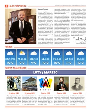 BEZPŁATNY BIULETYN INFORMACYJNY URZĘDU MIEJSKIEGO WROCŁAWIA
2 GŁOS PREZYDENTA
9°C
PT. 28.02 SOB. 1.03 ND. 2.03 PN. 3.03 WT. 4.03 ŚR. 5.03
CZW. 27.02
9°C 10°C 10°C 11°C 12°C
10°C
WIKIPEDIA
UMW
WIKIPEDIA
WIKIPEDIA
WIKIPEDIA
odbyła się premiera filmu „Ga-
binet doktora Caligari” w reż.
wrocławianina Roberta Wiene.
Ten niemy film uznawany jest
za jeden z pierwszych horrorów
w historii kina. W całości moż-
na go obejrzeć na YouTube.
na wrocławskim lotnisku uru-
chomiono nowy terminal, umoż-
liwiający obsłużenie do 4 mln
pasażerów rocznie. Terminal
wybudowano przed EURO 2012.
Powstał w nowej lokalizacji. Sta-
ry został wyłączony z użytku.
ogłoszono wyniki konkursu na
logo Wrocławia. Spośród 164
prac jury wybrało projekt Pawła
Pawlaka, absolwenta Państwo-
wej Wyższej Szkoły Sztuk Pla-
stycznych (obecnie ASP). Logo
obowiązuje do dziś.
swoją wrocławską premierę
miała sztuka Karla von Holteia
„Stary wódz”, opowiadająca
o Tadeuszu Kościuszce. Podobno
osnuta na prawdziwej historii.
Wrocławski poeta i dramaturg
był przyjacielem Mickiewicza.
zmarł Maurycy Moszkowski –
wybitny wrocławski pianista
i dyrygent. Skomponował kilka-
set utworów. Paderewski mówił
o nim, że „jako pierwszy po Cho-
pinie wiedział, jak dobrze pisać
na fortepian”.
POGODA
KARTKA Z KALENDARZA
26 lutego 1920 28 lutego 2012 1 marca 1996 2 marca 1826 4 marca 1925
LUTY / MARZEC
Szanowni Państwo,
„Robimy ciąg dalszy tej dro-
gi rowerowej na południu czy
zazielenimy ten skwerek? Daj
spokój, trzeba plac zabaw zro-
bić, a w przyszłym roku zmobi-
lizować się na zieleń”. W takiej
rozmowie brałem udział kilka-
naście dni temu z sąsiadami. Bo
we Wrocławskim Budżecie Oby-
watelskim to jest clou – nie ma
tu urzędu, nie ma prezydenta, nie
ma nikogo ponad mieszkańców.
To my (a mówię to jako mieszka-
niec, nie prezydent) decydujemy,
jakie projekty zgłosimy i jak za-
chęcimy współmieszkańców, by
wsparli w głosowaniu właśnie tę,
a nie inną inicjatywę.
Dla porządku dodam, że w tym
roku na WBO przygotowaliśmy
rekordowy budżet – 35 mln zł.
Łącznie zgłoszono 291 projektów:
w tym 169 osiedlowych i 122 po-
nadosiedlowe. To więcej niż w roku
ubiegłym. Najwięcej związanych
jest z zielenią, rekreacją i inwesty-
cjami pieszo-rowerowymi.
Dalej z historii osiedlowych: uru-
chamiamy kolejne Centra Aktyw-
ności Lokalnej. Lubię ten pro-
jekt, bo to miejsca, gdzie grają
teatry osiedlowe, lokalne zespoły
mają swoje próby, to przestrzeń
szkoleń i spotkań dla seniorów.
Zainicjowaliśmy go na począt-
ku mojej poprzedniej kadencji.
Nowe miejsce pojawiło się już na
Szczepinie, a w najbliższą sobotę
– na Zakrzowie. Ten drugi obiekt
jest ciekawą inwestycją, bo CAL
powstał na terenie aquaparku.
Staramy się przy inwestycjach
realizować kilka celów jednocze-
śnie – aquapark przed południem
jest szkolnym basenem, po po-
łudniu – osiedlowym parkiem
wodnym, a teraz także miejscem
lokalnych spotkań.
Z dużych miejskich historii:
mamy już we Wrocławiu 25 linii
tramwajowych. Od soboty jeździ
24 z Pilczyc przez Nadodrze na
Kowale. Z Kompleksowych Ba-
dań Ruchu wyszło, że koniecz-
ne jest uruchomienie połączenia
„sypialni” z zachodu z zakładami
pracy na wschodzie miasta.
Wiem, że Grabiszynek tęskni
za dawną 24. Będę z Państwem
szczery – na razie w badaniach
wyszła większa potrzeba wzmoc-
nienia komunikacji na północy,
a więcej taboru na kolejną linię
na południu na razie nie mamy.
Ale obiecuję, że o Grabiszynku
nie zapomnę i poszukamy roz-
wiązań komunikacyjnych.
OLEKSANDR
POLIAKOVSKY
Jacek Sutryk
prezydent Wrocławia
 