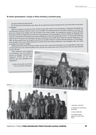 PROF-EUROPE 2013
97
1. Bruksela, 31.05.2012
2. Powitanie w Saint-Brieuc,
02.06.2012
3. Paryż, 10.06.2012
4. Po zakończonych
zajęciach w Lycée Saint
Pierre
W swoim sprawozdaniu z wizyty w Polsce bretońscy uczniowie piszą:
LES SECONDES EN POLOGNE
Du 30 mars au 6 avril derniers, seize élèves de seconde de la section européenne du Lycée Saint Pierre sont partis
en Pologne.
Après un voyage en car, puis en avion, les élèves sont enfin arrivés sur le sol polonais. À l’aéroport de Gdansk nos
correspondants polonais étaient là pour nous accueillir très chaleureusement. Ensemble, Polonais et Français ont
passé une semaine très chargée, avec des activités et des visites variées. Au programme, puisque c’était la période,
décoration d’œufs de Pâques sous la direction d’un professeur d’arts plastiques, visite du château de Malbork, d’un
camp de concentration de Stuthof mais aussi de différentes écoles de la maternelle au lycée. À l’Université d’Olsztyn
nous avons été reçus par une chercheuse docteur-vétérinaire qui travaille dans l’unité de recherché d’apiculture. En
effet, les deux grands axes sur lesquels nous devions travailler étaient le système éducatif polonais et le développe-
ment durable. Nous avions déjà commencé le travail avant notre séjour pendant les cours d’anglais. Bien sûr, toutes
les explications étaient en anglais.
Malheureusement toutes les bonnes choses ont une fin et nous avons dû quitter nos correspondants. Mais nous
sommes partis avec des souvenirs plein la tête. Et puis nous savions que nous retrouverions tous nos amis polonais
au mois de juin!
Nous aimerions aussi remercier
nos professeurs qui ont travaillé et
permis cet échange. A présent nous
préparons l’arrivée de nos amis
polonais que nous attendons avec
impatience.
Les élèves de seconde, Lycée Saint
Pierre, Saint Brieuc (Bretagne)
3
4
Expériences / Projets n Moje doświadczenia: Polsko-francuskie wymiany młodzieży
 