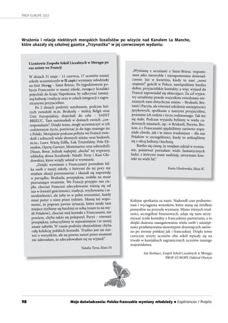98
PROF-EUROPE 2013
Wrażenia i relacje niektórych morąskich licealistów po wizycie nad Kanałem La Manche,
które ukazały się szkolnej gazetce „Trzynastka” w jej czerwcowym wydaniu:
Uczniowie Zespołu Szkół Licealnych w Morągu po
raz szósty we Francji
W dniach 31 maja – 11 czerwca, 17 uczniów naszej
szkoły uczestniczyło w II części wymiany młodzieży
na linii Morąg – Saint Brieuc. Po tygodniowym po-
bycie Francuzów w naszej szkole, morąscy licealiści
pojechali do kraju Napoleona, by odkrywać tamtej-
szą kulturę i tradycje oraz w celach integracji z zagra-
nicznymi przyjaciółmi.
Po 2 dniach podróży autobusem, podczas któ-
rych zwiedzili m.in. Brukselę – stolicę Belgii oraz
Unii Europejskiej, dojechali do celu – SAINT
BRIEUC. Tam zamieszkali w domach swoich „cor-
respondants”. Dzięki temu, mogli uczestniczyć w ich
codziennym życiu, porównać je do tego znanego im
z Polski. Morążanie podczas pobytu we Francji zwie-
dzili i zobaczyli wiele słynnych miejsc oraz budowli,
m.in.: Luwr, Wieżę Eiffla, Łuk Triumfalny, Pola Eli-
zejskie, Operę Garnier, Montmartre oraz odwiedzili:
Dinan, Brest. Jednak najlepiej „ducha” tej wyprawy,
oddadzą słowa licealistek: Natalii Tersy i Kasi Gło-
dowskiej, które wzięły udział w wymianie.
„Dzięki wymianie z Francuzami poznałam kil-
ka osób z mojej szkoły, z którymi do tej pory nie
miałam okazji porozmawiać i okazali się naprawdę
w porządku. Bruksela, przepiękna, zrobiła na mnie
piorunujące wrażenie. We Francji przyjęto nas cie-
pło, chociaż Francuzi zdecydowanie różnią się od
nas w kwestii gościnności, tradycji, wychowania i sa-
modzielności, ale żeby to w pełni zrozumieć, każdy
musi pożyć z nimi przez tydzień. Muszę też wspo-
mnieć, że poprzez pewne sytuacje, które miały tam
miejsce zżyliśmy się bardziej ze sobą (mam tu na my-
śli Polaków), chociaż mój kontakt z Francuzami, nie
powiem, chyba także się polepszył. Paryż – również
przepiękny, zobaczyliśmy te najważniejsze i te mniej
znane zabytki. W czasie podróży obejrzeliśmy chyba
całą kolekcję polskich komedii. Trudno jest mi mó-
wić o wszystkim, ale na pewno nawet przez moment
nie żałowałam, że zdecydowałam się na wyjazd.”
Natalia Tersa, klasa IA
Kolejne spotkania za nami. Nadszedł czas podsumo-
wań i wyciągania wniosków, które staną się źródłem
pomysłów na przyszłe wymiany. Mimo różnych trud-
ności, szczególnie finansowych, udaje się nam utrzy-
mywać ścisłe kontakty z francuskimi partnerami, a to
dzięki dużemu zaangażowaniu wielu osób i umiejęt-
ności przełamywania stereotypów drzemiących zarów-
no po stronie polskiej jak i francuskiej. Dzięki temu
coroczne wizyty uczniów obu szkół wpisały się na
trwałe w kontaktach zagranicznych uczniów naszego
województwa.
Jan Horbacz, Zespół Szkół Licealnych w Morągu
PROF-EUROPE Oddział Olsztyn
„Wymianę z uczniami z Saint-Brieuc wspomi-
nam jako niezwykłe i niezapomniane doświad-
czenie. Już w kwietniu, kiedy to nasi „nowi
znajomi” gościli w Polsce, nawiązaliśmy bardzo
dobre, przyjacielskie kontakty, a więc wyjazd do
Francji zapowiadał się obiecująco. Za cel wypra-
wy uznaliśmy przede wszystkim zwiedzanie nie-
znanych nam dotychczas miejsc – Brukseli, Bre-
tanii i Paryża, ale również szkolenie umiejętności
językowych, spotkanie z naszymi przyjaciółmi,
poznanie ich rodzin i życia codziennego. Tak też
się stało. Podczas wyjazdu byliśmy w wielu cu-
downych miastach, np.: w Brukseli, Paryżu, Bre-
ście, a z Francuzami spędziliśmy zarówno wspa-
niałe chwile, jak i te nieco trudniejsze – dla nas
Polaków w szczególności, kiedy to zetknęliśmy
się z obcą kulturą i kuchnią.
Bardzo się cieszę, że wzięłam udział w wymia-
nie, ponieważ poznałam wielu fantastycznych
ludzi, z którymi mam nadzieję, utrzymam kon-
takt na wiele lat.”
Kasia Głodowska, klasa IC
Moje doświadczenia: Polsko-francuskie wymiany młodzieży n Expériences / Projets
 
