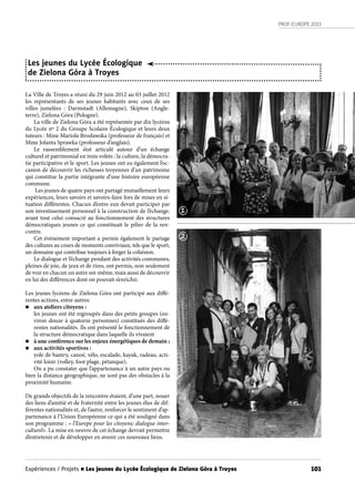 PROF-EUROPE 2013
101
Les jeunes du Lycée Écologique
de Zielona Góra à Troyes
La Ville de Troyes a réuni du 29 juin 2012 au 03 juillet 2012
les représentants de ses jeunes habitants avec ceux de ses
villes jumelées : Darmstadt (Allemagne), Skipton (Angle-
terre), Zielona Góra (Pologne).
La ville de Zielona Góra a été représentée par dix lycéens
du Lycée nº 2 du Groupe Scolaire Écologique et leurs deux
tuteurs : Mme Mariola Brosławska (professeur de français) et
Mme Jolanta Sprawka (professeur d’anglais).
Le rassemblement s’est articulé autour d’un échange
culturel et patrimonial en trois volets : la culture, la démocra-
tie participative et le sport. Les jeunes ont eu également l’oc-
casion de découvrir les richesses troyennes d’un patrimoine
qui constitue la partie intégrante d’une histoire européenne
commune.
Les jeunes de quatre pays ont partagé mutuellement leurs
expériences, leurs savoirs et savoirs-faire lors de mises en si-
tuation différentes. Chacun d’entre eux devait participer par
son investissement personnel à la construction de l’échange,
avant tout celui consacré au fonctionnement des structures
démocratiques jeunes ce qui constituait le pilier de la ren-
contre.
Cet événement important a permis également le partage
des cultures au cours de moments conviviaux, tels que le sport,
un domaine qui contribue toujours à forger la cohésion.
Le dialogue et l’échange pendant des activités communes,
pleines de joie, de jeux et de rires, ont permis, non seulement
de voir en chacun un autre soi-même, mais aussi de découvrir
en lui des différences dont on pouvait s’enrichir.
Les jeunes lycéens de Zielona Góra ont participé aux diffé-
rentes actions, entre autres:
n aux ateliers citoyens :
les jeunes ont été regroupés dans des petits groupes (en-
viron douze à quatorze personnes) constitués des diffé-
rentes nationalités. Ils ont présenté le fonctionnement de
la structure démocratique dans laquelle ils vivaient
n à une conférence sur les enjeux énergétiques de demain ;
n aux activités sportives :
yole de bantry, canoé, vélo, escalade, kayak, radeau, acti-
vité loisir (volley, foot plage, pétanque).
On a pu constater que l’appartenance à un autre pays ou
bien la distance géographique, ne sont pas des obstacles à la
proximité humaine.
De grands objectifs de la rencontre étaient, d’une part, nouer
des liens d’amitié et de fraternité entre les jeunes élus de dif-
férentes nationalités et, de l’autre, renforcer le sentiment d’ap-
partenance à l’Union Européenne ce qui a été souligné dans
son programme : « l’Europe pour les citoyens; dialogue inter-
culturel». La mise en oeuvre de cet échange devrait permettre
d’entretenir et de développer en avenir ces nouveaux liens.
1
2
Expériences / Projets n Les jeunes du Lycée Écologique de Zielona Góra à Troyes
 