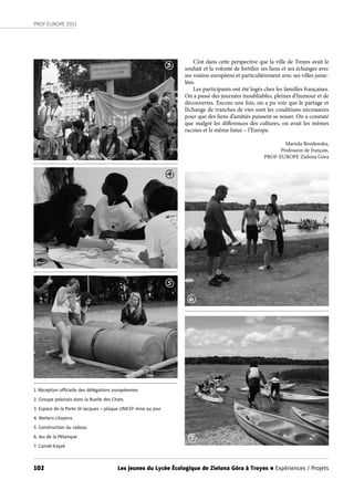 102
PROF-EUROPE 2013
Les jeunes du Lycée Écologique de Zielona Góra à Troyes n Expériences / Projets
C’est dans cette perspective que la ville de Troyes avait le
souhait et la volonté de fortifier ses liens et ses échanges avec
ses voisins européens et particulièrement avec ses villes jume-
lées.
Les participants ont été logés chez les familles françaises.
On a passé des journées inoubliables, pleines d’humour et de
découvertes. Encore une fois, on a pu voir que le partage et
l’échange de tranches de vies sont les conditions nécessaires
pour que des liens d’amitiés puissent se nouer. On a constaté
que malgré les differences des cultures, on avait les mêmes
racines et le même futur – l’Europe.
Mariola Brosławska,
Professeur de français,
PROF-EUROPE Zielona Góra
1. Réception oﬃcielle des délégations européennes
2. Groupe polonais dans la Ruelle des Chats
3. Espace de la Porte St-Jacques – plaque UNICEF mise au jour
4. Ateliers citoyens
5. Construction du radeau
6. Jeu de la Pétanque
7. Canoë-Kayak
3
4
5
6
7
 