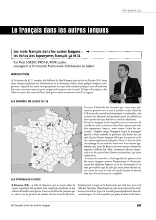 PROF-EUROPE 2013
107
INTRODUCTION
À l’occasion du 12ième
numéro du Bulletin de Prof-Europe paru en fin de l’année 2011 nous
nous sommes penchés sur L’antonomase et les Français célèbres dans quelques langues euro-
péennes. Aujourd’hui nous vous proposons un sujet très similaire puisque nous aborderons
les noms communs qui ont pour origines des toponymes français. Il s’agira des régions, des
villes et même des noms de lieux bien particuliers se trouvant dans l’Hexagone.
LES DONNÉES EN CLASSE DE FLE
Comme d’habitude les données que nous vous pré-
sentons peuvent servir soit à enrichir notre classe de
FLE étant des anecdotes historiques et culturelles, soit
comme des éléments déclencheurs pour des débats ou
des exposés faits par les élèves, voire les étudiants.
Parmi les langues dans lesquelles nous retrouvons de
nombreux noms communs dont leurs éponymes sont
des toponymes français nous avons choisi les sui-
vantes  : l’anglais (ang), l’espagnol (esp), le portugais
(port) et bien entendu le polonais (pl). Dans des cas
spécifiques d’autres langues telles que le roumain ou le
turc seront également indiquées. Pour faciliter la tâche
de repérage de ces endroits nous vous fournissons éga-
lement une carte de France où nous avons indiqué les
régions (chiffres), les villes / communes (lettres majus-
cules) et les autres lieux (lettres minuscules) qui nous
intéressent.
Comme de coutume cet héritage lexical présent dans
les autres langues prouve l’importance et l’enracine-
ment des éléments français çà et là. Néanmoins il ne
faut pas oublier que la liste que nous vous offrons est,
en raison du caractère de cet article, limitée et devrait
être sans doute fortement complétée.
LES TOPONYMES CHOISIS
Le français dans les autres langues
Les mots français dans les autres langues :
les échos des toponymes français çà et là
Par Piotr SORBET, PROF-EUROPE Lublin,
enseignant à l’Université Marie-Curie-Skłodowska de Lublin.
n Bayonne (B1). La ville de Bayonne qui se trouve dans la
région Aquitaine fut pendant très longtemps l’endroit où les
canons de fusil étaient garnis d’une arme blanche pointue qui
servait en cas de pénurie de poudre d’arme à courte distance.
Évidemment il s’agit de la baïonnette qui doit son nom à la
ville des Pyrénées-Atlantiques où jadis on produisait les meil-
leures armes de ce type. Ce vocable passa rapidement dans di-
verses langues. Il est à constater que grâce à sa forme la baïon-
Le français dans les autres langues
 