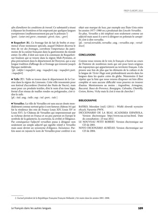 PROF-EUROPE 2013
109
afin d’améliorer les conditions de travail. Ce substantif a réussi
à dépasser les frontières et fut emprunté par quelques langues
européennes (malheureusement pas par le polonais !)
[port. : (estar em) greve ; roumain : grevă ; turc. : grev]
n Roquefort (R). Ce fromage fait de lait de brebis et ense-
mencé d’une moisissure spéciale, auquel Diderot décerna le
titre de roi des fromages, corrobore l’importance du patri-
moine de la cuisine française dans la gastronomie du monde
entier. En effet, il doit son nom à la commune de Roquefort-
sur-Soulzon qui se trouve dans la région Midi-Pyrénées, et
plus précisément dans le département de l’Aveyron, qui a une
longue tradition d’affinage de ce fromage qui remonte jusqu’à
l’époque médiévale.
[pl. : rokfor / roquefort ; ang. : roquefort; esp. : roquefort; port.
: roquefort]
n Tulle (T)2
. Tulle se trouve dans le département de la Cor-
rèze dans la région du Limousin. Cette ville renommée pour
son festival d’accordéon (Festival des Nuits de Nacre), mais
aussi pour ces produits textiles, d’où le nom d’un tissu léger,
formé d’un réseau de mailles rondes ou polygonales, c’est-à-
dire le tulle.
[pl. : tiul ; ang. : tulle ; esp. : tul ; port. : tule ]
n Versailles. La ville de Versailles est sans aucun doute mon-
dialement connue surtout grâce à son fameux château (v) qui
fut la résidence des rois de France Louis XIV, Louis XV et
Louis XVI. Le Château de Versailles qui impressionnait par
sa richesse devint en France et un peu partout en Europe le
symbole de la galanterie, la courtoisie, la civilité et l’élégance.
Par conséquence l’adjectif versaillais passa à désigner non
seulement un simple adjectif qui signifie relatif à Versailles
mais aussi devint un synonyme d’élégance, bienséance. Par-
fois aussi on rajouta le nom de Versailles pour conférer à un
objet une marque de luxe, par exemple aux États-Unis entre
les années 1977–1980 on y produisait des Lincoln Versailles.
En plus, Versailles a été employé non seulement comme un
adjectif mais aussi il a servi à désigner en polonais le canapé-
lit, c’est-à-dire wersalka.
[pl. : wersal,wersalski, wersalka ; ang. : versailles; esp. : versal-
lesco]
CONCLUSIONS
Comme nous venons de le voir, le français a fourni au cours
de l’histoire de nombreux mots qui ont pour leurs origines
des toponymes qui appartiennent au territoire français. Cela
prouve une fois de plus que les éléments de la culture et de
la langue de Victor Hugo sont profondément ancrés dans les
langues dans les quatre coins du globe. Néanmoins il faut
répéter que la liste que nous venons d’exposer est loin d’être
complète et sans aucune difficulté vous pourrez en trouver
d’autres. Mentionnons au moins  : Angoulême, Armagnac,
Baccarat, Baux-de-Provence, Bourgogne, Calvados, Chantilly,
Creton, Reims, Vichy mais là c’est à vous de chercher !
BIBLIOGRAPHIE
BAŃKO, Mirosław (red.) (2011)  : Wielki słownik wyrazów
obcych, Varsovie: PWN.
DICCIONARIO DE LA REAL ACADEMIA ESPAÑOLA.
Version électronique: http://www.rae.es/rae.html. Date
de consultation : 23 mai 2012.
LE NOUVEAU PETIT ROBERT. Version électronique sur
CD de 2001.
NOVO DICIONÁRIO AURÉLIO. Version électronique sur
CD de 2004.
2. L’actuel président de la République Française François Hollande y fut maire dans les années 2001–2008.
Le français dans les autres langues
 
