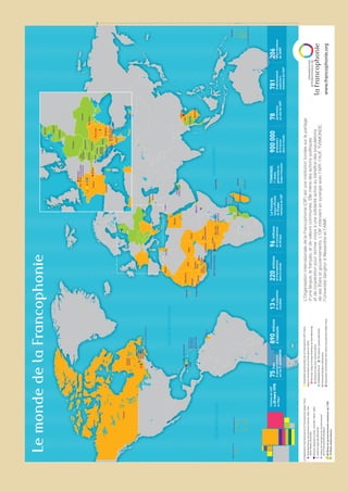 OCÉANPACIFIQUEOCÉANPACIFIQUEOCÉANPACIFIQUEOCÉANPACIFIQUEOCÉANPACIFIQUEOCÉANPACIFIQUEOCÉANPACIFIQUEOCÉANPACIFIQUEOCÉANPACIFIQUEOCÉANPACIFIQUEOCÉANPACIFIQUEOCÉANPACIFIQUEOCÉANPACIFIQUEOCÉANPACIFIQUEOCÉANPACIFIQUEOCÉANPACIFIQUEOCÉANPACIFIQUEOCÉANPACIFIQUE
OCÉANATLANTIQUEOCÉANATLANTIQUEOCÉANATLANTIQUEOCÉANATLANTIQUEOCÉANATLANTIQUEOCÉANATLANTIQUEOCÉANATLANTIQUEOCÉANATLANTIQUEOCÉANATLANTIQUEOCÉANATLANTIQUEOCÉANATLANTIQUEOCÉANATLANTIQUEOCÉANATLANTIQUEOCÉANATLANTIQUEOCÉANATLANTIQUEOCÉANATLANTIQUEOCÉANATLANTIQUEOCÉANATLANTIQUE
OCÉANINDIENOCÉANINDIENOCÉANINDIENOCÉANINDIENOCÉANINDIENOCÉANINDIENOCÉANINDIENOCÉANINDIENOCÉANINDIENOCÉANINDIENOCÉANINDIENOCÉANINDIENOCÉANINDIENOCÉANINDIEN
Canada
Saint-Pierre-et-Miquelon(Fr.)
Guyane(Fr.)
Haïti
Guadeloupe(Fr.)
Dominique
Martinique(Fr.)
Sainte-Lucie
Maroc
Mauritanie
Sénégal
Guinée-Bissau
Guinée
Guinéeéquatoriale
SãoTomé-et-Príncipe
Côte
d’Ivoire
Burkina
Faso
Ghana
Togo
Bénin
MaliNiger
Tchad
Rép.
centrafricaine
Congo
Gabon
Rwanda
Djibouti
Burundi
Mozambique
Madagascar
Maurice
Réunion(Fr.)
Cameroun
Rép.dém.
duCongo
Rép.dominicaine
Wallis-et-Futuna(Fr.)
Canada
Québec
Canada
Nouveau-
Brunswick
Polynésiefrançaise(Fr.)
Vanuatu
Nouvelle-Calédonie(Fr.)
Seychelles
Comores
Mayotte(Fr.)
Cap-Vert
Tunisie
Égypte
Géorgie
Arménie
Liban
Thaïlande
Cambodge
Laos
Vietnam
Émirats
arabesunis
OrganisationinternationaledelaFrancophonie(siège,Paris)
Représentationspermanentes(Genève,NewYork,
Addis-Abeba,Bruxelles)
Bureauxrégionaux(Lomé,Libreville,Hanoï,Haïti)
Antennerégionale(Bucarest)
Institutdel’énergieetdel’environnement
delaFrancophonie(Québec)
AssembléeparlementairedelaFrancophonie(APF,Paris)
Rectorat,siègeetbureauAmériqueduNord(Montréal)
Rectoratetservicescentraux(Paris)
TV5MONDE(Paris)TV5QuébecCanada(Montréal)
UniversitéSenghor(Alexandrie)
Associationinternationaledesmairesfrancophones(AIMF,Paris)
AgenceuniversitairedelaFrancophonie(AUF)
56Étatsetgouvernementsmembresdel'OIF
19Étatsobservateurs
LemondedelaFrancophonie
www.francophonie.org
L’OrganisationinternationaledelaFrancophonie(OIF)estuneinstitutionfondéesurlepartage
d’unelangue,lefrançais,etdevaleurscommunes.Ellemènedesactionspolitiques
etdecoopérationpourdonnercorpsàunesolidaritéactiveaubénéficedespopulations
desesÉtatsetgouvernements.L’OIFintervientensynergieavecl’APF,l’AUF,TV5MONDE,
l’UniversitéSenghord’Alexandrieetl’AIMF.
Créationdel’OIF
le20mars1970
auNiger
75États
etgouvernements
surles5continents
890millions
d’habitants
13%
delapopulation
mondiale
220millions
defrancophones
danslemonde
96millions
defrancophones
enAfrique
Lefrançais,
langueofficielle
de32pays
membresdel’OIF
TV5MONDE,
1re
chaîne
généralisteen
languefrançaise
900000professeurs
defrançais
danslemonde
78parlements
auseindel’APF
781établissements
supérieurs
membresdel’AUF
206villesmembres
del’AIMF
France
Andorre
Monaco
Belgique
Luxembourg
Pologne
Lettonie
Estonie
Lituanie
Suisse
Rép.
Tchèque
Autriche
Slovénie
Croatie
Serbie
Hongrie
Slovaquie
Ukraine
Modalvie
Roumanie
Grèce
Chypre
Albanie
Ex-Rép.yougoslave
deMacédoine
BulgarieMonténégro
Bosnie-
Herzégovine
Féd.Wallonie-Bruxelles
Produitparl’OIF,DirectiondelaCommunicationetdupartenariat•ConceptionLUCIOLE•ImpriméenFranceparCaractèreavecdesencresàbased’huilevégétalesurdupapierPEFC,issudeforêtsgéréesdurablement(N°chaînedecontrôlePEFC/10-31-945)•février2012
OIF-Carte-poster-V9-070212.indd107/02/1217:02
 