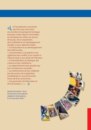 La Francophonie, consciente
des liens que crée entre
ses membres le partage de la langue
française et des valeurs universelles,
et souhaitant les utiliser au service
de la paix, de la coopération,
de la solidarité et du développement
durable, a pour objectifs d’aider :
> à l’instauration et au développement
de la démocratie,
> à la prévention, à la gestion et au
règlement des conflits, et au soutien à
l’État de droit et aux droits de l’Homme ;
> à l’intensification du dialogue des
cultures et des civilisations ;
> au rapprochement des peuples par
leur connaissance mutuelle ;
> au renforcement de leur solidarité
par des actions de coopération
multilatérale en vue de favoriser
l’essor de leurs économies ;
> à la promotion de l’éducation et
de la formation. […]
(Extrait de l’article 1 de la
Charte de la Francophonie
adoptée à Antananarivo,
le 23 novembre 2005.)
«
»
 