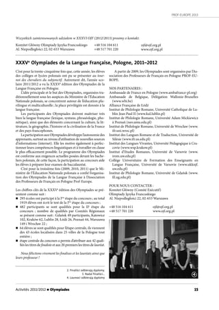 PROF-EUROPE 2013
Activités 2011/2012 n Olympiades 15
XXXVe
Olympiades de la Langue Française, Pologne, 2011–2012
C’est pour la trente-cinquième fois que, cette année, les élèves
des collèges et lycées polonais ont pu se présenter au tour-
noi des chevaliers du subjonctif. Autrement dit, l’année sco-
laire 2011/2012 a vu la XXXVe
édition des Olympiades de la
Langue Française en Pologne.
L’idée principale et le but des Olympiades, organisées tra-
ditionnellement sous les auspices du Ministère de l’Éducation
Nationale polonais, se concentrent autour de l’éducation plu-
rilingue et multiculturelle ; la place privilégiée est donnée à la
langue française.
Les participants des Olympiades doivent maîtriser très
bien la langue française (lexique, syntaxe, phraséologie, pho-
nétique), ainsi que des éléments concernant la culture, la lit-
térature, la géographie, l’histoire et la civilisation de la France
et des pays francophones.
LaparticipationauxOlympiadesdéveloppel’autonomiedes
apprenants, surtout au niveau d’utilisation de nouvelles sources
d’informations (internet). Elle les motive également à perfec-
tionner leurs compétences linguistiques et à travailler en classe
le plus efficacement possible. Le programme des Olympiades
est conforme aux exigences actuelles posées devant les bache-
liers polonais, de cette façon, la participation au concours aide
les élèves à préparer leur examen de baccalauréat.
C’est pour la troisième fois (2009, 2010, 2011) que le Mi-
nistère de l’Éducation Nationale polonais a confié l’organisa-
tion des Olympiades de la Langue Française à l’Association
des Professeurs de Français en Pologne Prof-Europe.
Les chiffres clés de la XXXVe
édition des Olympiades se pré-
sentent comme suit :
n 295 écoles ont participé à la Ière
étape du concours ; au total
1919 élèves ont écrit le test de la Ière
étape du concours ;
n 482 participants se sont qualifiés pour la IIe
étape du
concours ; nombre de qualifiés par Comités Régionaux
se présent comme suit : Gdańsk 49 participants, Katowice
102, Kraków 62, Lublin 28, Łódź 26, Poznań 44, Warszawa
149 i Wrocław 22 ;
n 64 élèves se sont qualifiés pour l’étape centrale, ils viennent
des 43 écoles localisées dans 25 villes de la Pologne tout
entière ;
n étape centrale du concours a permis d’attribuer aux 42 quali-
fiés les titres de finaliste et aux 20 premiers les titres de lauréat.
Nous félicitons vivement les finalises et les lauréats ainsi que
leurs professeur !
2. Finaliści odbierają dyplomy.
3. Nadal ﬁnaliści…
4. Laureaci odbierają dyplomy
Wszystkich zainteresowanych udziałem w XXXVI OJF (2012/2013) prosimy o kontakt:
Komitet Główny Olimpiady Języka Francuskiego
Al. Niepodległości 22, 02-653 Warszawa
A partir de 2009, les Olympiades sont organisées par l’As-
sociation des Professeurs de Français en Pologne PROF-EU-
ROPE.
NOS PARTENAIRES :
Ambassade de France en Pologne (www.ambafrance-pl.org)
Ambassade de Belgique, Délégation Wallonie-Bruxelles
(www.wbi.be)
Alliance Française de Łódź
Institut de Philologie Romane, Université Catholique de Lu-
blin Jean Paul II (www.kul.lublin.pl)
Institut de Philologie Romane, Université Adam Mickiewicz
à Poznań (neo.amu.edu.pl)
Institut de Philologie Romane, Université de Wrocław (www.
ifr.uni.wroc.pl)
Institut des Langues Romane et de Traduction, Université de
Silésie (www.ifr.us.edu.pl)
Institut des Langues Vivantes, Université Pédagogique à Cra-
covie (www.wsp.krakow.pl)
Institut d’Etudes Romanes, Université de Varsovie (www.
irom.uw.edu.pl)
Collège Universitaire de Formation des Enseignants en
Langue Française, Université de Varsovie (www.ukknjf.
uw.edu.pl)
Institut de Philologie Romane, Université de Gdańsk (www.
fil.ug.edu.pl)
POUR NOUS CONTACTER :
Komitet Główny (Comité Exécutif)
Olimpiady Języka Francuskiego
Al. Niepodległości 22, 02-653 Warszawa
+48 516 104 611 ojf@ojf.org.pl
+48 517 701 220 www.ojf.org.pl
+48 516 104 611
+48 517 701 220
ojf@ojf.org.pl
www.ojf.org.pl
4
 