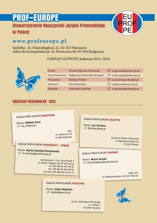 Oddział PROF-EUROPE POZNAŃ
Prezes: Maria Szozda
 mszozda@sylaba.poznan.pl
UAM, KJO
ul. Międzychodzka 5 60-371 Poznań
Ń
Oddział PROF-EUROPE OLSZTYN
Prezes: Jan Horbacz
 jhorbacz@wp.pl
Centrum Polsko-Francuskie
ul. Dąbrowszczaków 39
10-542 Olsztyn
Prezes: Urszula Paprocka-Piotrowska  u.paprocka@profeurope.pl
Prezes honorowy: Małgorzata Piotrowska-Skrzypek  m.skrzypek@profeurope.pl
Wiceprezes: Marlena Deckert  m.deckert@profeurope.pl
Sekretarz: Ewa Kalinowska  e.kalinowska@uw.edu.pl
Skarbnik: Aleksandra Jaskólska  a.jaskolska@profeurope.pl
PROF-EUROPE
Stowarzyszenie Nauczycieli Języka Francuskiego
w Polsce
www.profeurope.pl
Siedziba: Al. Niepodległości 22, 02-653 Warszawa
Adres do korespondencji: ul. Dworcowa 80, 85-010 Bydgoszcz
ZARZĄD GŁÓWNY, kadencja 2012–2016.
Oddział PROF-EUROPE PSZCZYNA
Prezes: Edyta Wojciech
 edyta@epoczta.pl
I LO im. Bolesława Chrobrego
ul. 3 Maja 7
43-240 Pszczyna
ODDZIAŁY REGIONALNE 2012
EU
PROF
PE
Oddział PROF-EUROPE BIAŁYSTOK
Prezes: Elżbieta Hanc
 ela_hl@wp.pl
SLO
ul. Fabryczna 10
15-483 Białystok
Oddział PROF-EUROPE BYDGOSZCZ – TORUŃ
Prezes: Marta Samolej-Chmielewska
 m.samolej@profeurope.pl
Gimnazjum nr 3 im. Jana Pawła II
ul. Żwirki i Wigury 49, 87-100 Toruń
tel. (00 48) 56 652 90 93
fax. (00 48) 56 652 90 92
tel. kom. (00 48) 601 67 95 72
 