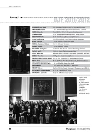 Olympiades n Activités 2011/201216
PROF-EUROPE 2013
OJF 2011/2012
JAŚKIEWICZ Anna Maria II LO Oddziałami Dwujęzycznymi im. Batorego, Warszawa
TRZCIĄKOWSKI Paweł I LO z Oddziałami Dwujęzycznymi im. Kopernika, Katowice
NOBIS Aleksander Zespół Szkół nr 53 im. S. Sempołowskiej, Warszawa
SOWA Weronika LO im. Bohaterów Porytowego Wzgórza, Janów Lubelski
SOSNOWSKA Atalia ZS NR 67 im. Narcyzy Żmichowskiej, Warszawa
WISNIEWSKA Maria XVII LO im. Andrzeja Frycza Modrzewskiego, Warszawa
KOSTECKI Marcin I LO im. Stefana Czarnieckiego, Chełm
KOZIARA Magdalena Elżbieta II LO im. Batorego, Warszawa
LIGENZA Karolina I LO im. Kopernika, Krosno
SIELANCZYK Przemysław Akademicki ZSO – I LO im. Juliusza Słowackiego, Chorzów
SUCHAN Sylwia Katolickie Liceum Ogólnokształcące, Żary
DUDEK Maria Anna Prywatne Żeńskie Liceum im. Cecylii Plater-Zyberkówny, Warszawa
KIEBZAK Weronika VIII Prywatne Akademickie LO, Kraków
PASSERAT DE LA CHAPELLE Witold II LO im. Gen. Zamoyskiej i H. Modrzejewskiej, Poznań
RDUCH Paweł ZS im. 14 Pułku Powstańców Śląskich, Wodzisław Śląski
GRABARCZYK-SZWACZKA Agata I LO im. Mikołaja Kopernika, Łódź
GWIAZDA Anna LXIV LO im. St. I. Witkiewicza, Warszawa
SZUBERT Tadeusz II LO im. Mickiewicza z Oddziałami Dwujęzycznymi, Gdynia
BUCZKOWSKA Karolina Natalia IV LO im. T. Kościuszki, Toruń
STANKOWSKA Agnieszka III LO im. A Mickiewicza, Tarnów
5. Anna Maria
Jaśkiewicz,
I miejsce
w XXXV OJF wraz
z Przewodniczącą
Komitetu
Głównego,
Prof. Weronika
Wilczyńską
6. Photo de famille
Laureaci
5
6
 
