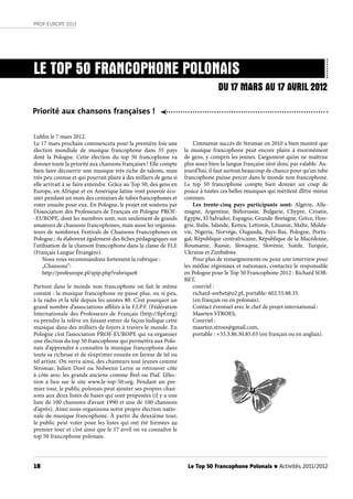 18
PROF-EUROPE 2013
Le Top 50 Francophone Polonais n Activités 2011/2012
LE TOP 50 FRANCOPHONE POLONAIS
Lublin le 7 mars 2012.
Le 17 mars prochain commencera pour la première fois une
élection mondiale de musique francophone dans 35 pays
dont la Pologne. Cette élection du top 50 francophone va
donner toute la priorité aux chansons françaises ! Elle compte
bien faire découvrir une musique très riche de talents, mais
très peu connue et qui pourrait plaire à des milliers de gens si
elle arrivait à se faire entendre. Grâce au Top 50, des gens en
Europe, en Afrique et en Amérique latine vont pouvoir éco-
uter pendant un mois des centaines de tubes francophones et
voter ensuite pour eux. En Pologne, le projet est soutenu par
l’Association des Professeurs de Français en Pologne PROF-
-EUROPE, dont les membres sont, non seulement de grands
amateurs de chansons francophones, mais aussi les organisa-
teurs de nombreux Festivals de Chansons Francophones en
Pologne ; ils élaborent également des fiches pédagogiques sur
l’utilisation de la chanson francophone dans la classe de FLE
(Français Langue Étrangère).
Nous vous recommandons fortement la rubrique :
„Chansons”:
http://profeurope.pl/spip.php?rubrique8
Partout dans le monde non francophone on fait le même
constat : la musique francophone ne passe plus, ou si peu,
à la radio et la télé depuis les années 80. C’est pourquoi un
grand nombre d’associations affiliés à la F.I.P.F. (Fédération
Internationale des Professeurs de Français (http://fipf.org)
va prendre la relève en faisant entrer de façon ludique cette
musique dans des milliers de foyers à travers le monde. En
Pologne c’est l’association PROF-EUROPE qui va organiser
une élection du top 50 francophone qui permettra aux Polo-
nais d’apprendre à connaître la musique francophone dans
toute sa richesse et de s’exprimer ensuite en faveur de tel ou
tel artiste. On verra ainsi, des chanteurs tout jeunes comme
Stromae, Julien Doré ou Nolwenn Leroy se retrouver côte
à côte avec les grands anciens comme Brel ou Piaf. L’élec-
tion a lieu sur le site www.le-top-50.org. Pendant un pre-
mier tour, le public polonais peut ajouter ses propres chan-
sons aux deux listes de bases qui sont proposées (il y a une
liste de 100 chansons d’avant 1990 et une de 100 chansons
d’après). Ainsi nous organisons notre propre élection natio-
nale de musique francophone. À partir du deuxième tour,
le public peut voter pour les listes qui ont été formées au
premier tour et c’est ainsi que le 17 avril on va connaître le
top 50 francophone polonais.
DU 17 MARS AU 17 AVRIL 2012
Priorité aux chansons françaises !
L’immense succès de Stromae en 2010 a bien montré que
la musique francophone peut encore plaire à énormément
de gens, y compris les jeunes. L’argument qu’on ne maîtrise
plus assez bien la langue française n’est donc pas valable. Au-
jourd’hui, il faut surtout beaucoup de chance pour qu’un tube
francophone puisse percer dans le monde non francophone.
Le top 50 francophone compte bien donner un coup de
pouce à toutes ces belles musiques qui méritent d’être mieux
connues.
Les trente-cinq pays participants sont: Algérie, Alle-
magne, Argentine, Biélorussie, Bulgarie, Chypre, Croatie,
Egypte, El Salvador, Espagne, Grande-Bretagne, Grèce, Hon-
grie, Italie, Islande, Kenya, Lettonie, Lituanie, Malte, Molda-
vie, Nigeria, Norvège, Ouganda, Pays-Bas, Pologne, Portu-
gal, République centrafricaine, République de la Macédoine,
Roumanie, Russie, Slovaquie, Slovénie, Suède, Turquie,
Ukraine et Zimbabwe.
Pour plus de renseignements ou pour une interview pour
les médias régionaux et nationaux, contactez le responsable
en Pologne pour le Top 50 Francophone 2012 : Richard SOR-
BET,
courriel :
richard-sorbet@o2.pl, portable: 602.55.88.35.
(en français ou en polonais).
Contact éventuel avec le chef de projet international :
Maarten STROES,
Courriel :
maarten.stroes@gmail.com,
portable : +33.3.86.30.85.03 (en français ou en anglais).
 