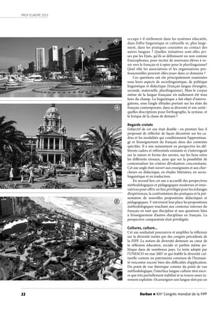 Durban n XIIIe
Congrès mondial de la FIPF22
PROF-EUROPE 2013
occupe-t-il réellement dans les systèmes éducatifs,
dans l’offre linguistique et culturelle et, plus large-
ment, dans les pratiques courantes au contact des
autres langues ? Quelles initiatives sont-elles pri-
ses par les Etats, qu’ils se définissent ou non comme
francophones, pour inciter de nouveaux élèves à ve-
nir vers le français et à opter pour le plurilinguisme?
Quel rôle les associations et les organisations pro-
fessionnelles peuvent-elles jouer dans ce domaine ?
Ces questions ont été principalement examinées
sous leurs aspects de sociolinguistique, de politique
linguistique et didactique (français langue étrangère,
seconde, maternelle, plurilinguisme). Mais le corpus
même de la langue française n’a nullement été tenu
hors du champ. La linguistique a fait objet d’interro-
gations, sous l’angle d’études portant sur les états du
français contemporain, dans sa diversité et son unité :
quelles descriptions pour l’orthographe, la syntaxe, et
le lexique de la classe de demain ?
Regards croisés
L’objectif de cet axe était double : en premier lieu il
proposait de réfléchir de façon décentrée sur les ca-
dres et les modalités qui conditionnent l’apprentissa-
ge et l’enseignement du français dans des contextes
spécifiés. Il a mis notamment en perspective les dif-
férents cadres et référentiels existants et s’interrogeait
sur la nature et forme des savoirs, sur les liens entre
les différents niveaux, ainsi que sur la possibilité de
contextualiser les critères d’évaluation concomitants.
Cet axe angle était ouvert aux enseignants et aux cher-
cheurs en didactique, en études littéraires, en socio-
linguistique et en traduction.
En second lieu cet axe a accueilli des perspectives
méthodologiques et pédagogiques modernes et inno-
vatrices pour offrir un lieu privilégié pour les échanges
d’expériences, la confrontation des pratiques et la pré-
sentation de nouvelles propositions didactiques et
pédagogiques. Y ont trouvé leur place les propositions
méthodologiques touchant aux contenus internes du
français en tant que discipline et aux questions liées
à l’enseignement d’autres disciplines en français. La
perspective comparatiste était privilégiée.
Cultures, culture…
Cet axe souhaitait poursuivre et amplifier la réflexion
sur la diversité initiée par des congrès précédents de
la FIPF. La notion de diversité demeure au cœur de
la réflexion éducative, sociale et parfois même po-
litique dans de nombreux pays. Le texte adopté par
l’UNESCO en mai 2007 et qui établit la diversité cul-
turelle comme un patrimoine commun de l’humani-
té rencontre encore bien des difficultés d’application.
Du point de vue théorique comme du point de vue
méthodologique, l’interface langue-culture n’est enco-
re que très partiellement stabilisé et se trouve assez ra-
rement exploitée. Or,enseigner une langue n’est pas un
3
4
5
 