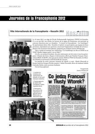 KOSZALIN n Journées de la Francophonie 201224
PROF-EUROPE 2013
Koszalin
Le 19 mars 2012, au siège de l’Ecole Professionnelle Supérieure (PWSZ) de Koszalin,
il y a eu une fête: nos invités, les lycéens de la région de Poméranie, ont participé au
concours Questions pour un champion : “A travers la Francophonie – les Amériques”.
Ils représentaient deux villes : Koszalin et Lębork. Les participants, par équipes de deux
personnes, répondaient aux questions concernant l’organisation mondiale de la Franco-
phonie et les territoires francophones, préparées par madame Joanna Włodarczyk.
“Qui a vendu la Louisiane aux Américains ? La Guadeloupe est-elle un DOM ou un
TOM ? Quelles langues parle-t-on en Haïti ?”
A la fin, un moment de plaisir: des prix intéressants ont été remis à tous les partici-
pants. C’étaient des livres, disques et dictionnaires offerts par l’Institut Français, l’Asso-
ciation PROF-EUROPE, ainsi que par la maison d’édition PWSZ de Koszalin, les librai-
ries NOWELA de Poznań et EDUKATOR de Cracovie.
Les lauréats de notre concours viennent de Lębork: ce sont : Marek Olszewski et
Kacper Sysik du Groupe d’Ecoles numéro 1 Stefan Żeromski, élèves de madame Izabela
Cysewska-Bućko, notre ancienne étudiante.
Vive la Francophonie!
Przygotowała
Joanna Włodarczyk
Journées de la Francophonie 2012
Fête Internationale de la Francophonie – Koszalin 2012
1. Lauréats du
troisième prix,
représantants de
Koszalin, et leur prof,
Katarzyna Sobańska
2. Équipe gagnante
de Lębork avec
l’enseignant, Izabela
Cysewska-Bucko
3. Participants,
leurs profs et les
organisateurs (à
gauche) Joanna
Włodarczyk et
Aleksandra Sajek
1
2
3
 