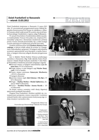 PROF-EUROPE 2013
25Journées de la Francophonie 2012 n RZESZÓW
Rzeszów
Dzień Frankofonii świętowano w Rzeszowie 13 marca 2012
roku. W uroczystościach przygotowanych przez Oddział Re-
gionalny Stowarzyszenia Prof-Europe we współpracy z Allian-
ce Française udział wzięło ponad 90 uczniów, nauczycieli języ-
ka francuskiego i frankofonów z regionu całego Podkarpacia.
W ramach Dnia Kultury Frankofońskiej odbyły się poka-
zy (multimedialne: Francja z lotu ptaka oraz „Inspiracje Pro-
wansalskie” połączone z doznaniami zmysłowymi: perfumy
prostu z Grasse, lawenda prowansalska, itp.), a także występy
uczniów śpiewających współczesne piosenki francuskie.
Punktem kulminacyjnym był I Konkurs Humoru Fran-
cuskiego, w którym wzięło udział 36 uczniów (w 2 katego-
riach: indywidualnej i grupowej). W kategorii indywidualnej
uczniowie zaprezentowali serię dowcipów w języku francu-
skim, w kategorii zbiorowej odegrali aktorsko przygotowane
skecze.
Jury w  składzie: Patrick Kedzior (Francuz przebywający
zawodowo w Rzeszowie), Olga Tralle (aktorka Teatru Przed-
mieście) i Natalia Wiejak-Sochacka (studentka V roku Filolo-
gii Romańskiej w Krakowie) przyznało następujące nagrody:
n Pierwsze miejsce w kategorii indywidualnej zajęła Jo-
lanta Sum z IV LO w Rzeszowie;
n Drugie miejsce w tejże kategorii zajął Wacław Rataj-
czak z I LO w Sanoku;
n Trzecie miejsce przyznano Katarzynie Miechowicz
z III LO w Rzeszowie.
W kategorii zbiorowej
n pierwsze miejsce zajęli Alek Dykmna i Ola Bąk z IV
LO w Rzeszowie.
n Drugie – Paulina Michno i Michał Ząbkiewicz, słu-
chacze NKJO w Rzeszowie
n Trzecie – Karolina Partyka i  Joanna Haciuk z  LO
w Lubaczowie
Na koniec wszyscy uczestnicy mieli okazję degustacji
apetycznych przekąsek francuskich.
Program Dnia Frankofonii i Konkurs spotkały się z en-
tuzjastycznym przyjęciem; wszyscy nauczyciele i uczestnicy
wykazali bardzo duże zainteresowanie kontynuacją tego ro-
dzaju inicjatyw w przyszłym roku.
Przygotowała: Helena Leja
Przewodnicząca Rzeszowskiego Oddziału Prof-Europe
1. Publiczność –
Konkurs Humoru
2. Konkurs piosenki
– Ola Pilarz i Piotr
Motyl w utworze Je
veux ZAZ
3. Joanna Haciuk
i Karolina Partyka,
LO w Lubaczowie
Dzień Frankofonii w Rzeszowie
– wtorek 13.03.2012
1
2
3
 