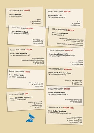 Oddział PROF-EUROPE ŁÓDŹ
Prezes: Włodzimierz Glamaciński
 glamacinski@voila.fr
Alliance Française Łódź
Manufaktura
ul.Drewnowska 58a
91-002 Łódź
Oddział PROF-EUROPE GLIWICE
Prezes: Ewa Figas
 ewa.ﬁgas@op.pl
NKJO
ul. Bojkowska 37
44-101 Gliwice
Oddział PROF-EUROPE WARSZAWA
Prezes: Anna Grzegorowska
 anna.grzegorowska@neostrada.pl
UKKNJF
Al. Niepodległości 22
02-653 Warszawa
Oddział PROF-EUROPE LUBLIN
Prezes: Richard Sorbet
 richard-sorbet@o2.pl
KUL Jana Pawła II – IFR
Al. Racławickie 14
20-950 Lublin
Oddział PROF-EUROPE KRAKÓW
Prezes: Aneta Wojtaszek
 anetawo@poczta.onet.pl
Instytut Neoﬁlologii
Akademia Pedagogiczna w Krakowie
ul. Podchorążych 2
30-084 Kraków
Oddział PROF-EUROPE KOSZALIN
Prezes: Aleksandra Sajek
 sajek@netcourrier.com
Zespół Szkół nr 3
ul. Podgórna 55
75-335 Koszalin
Oddział PROF-EUROPE RZESZÓW
Prezes: Helena Leja
 hleja@poczta.onet.pl
III LO
ul. Szopena 11
35-055 Rzeszów
Oddział PROF-EUROPE SZCZECIN
Prezes: Andrzej Kałuża
 vkaluza@o2.pl
Sekretariat Katedry Filologii Romańskiejal. Piastów 40b, bud.5, pok. 206
70-065 Szczecinkontakt mailowy: profeurope.szczecin@g.pl
Oddział PROF-EUROPE ZAMOŚĆ
Prezes: Bernarda Paszko
 bernarda@poczta.onet.pl
III LO im Marii Konopnickiej
ul. Partyzantów 68
22-400 Zamość
Oddział PROF-EUROPE ZIELONA GÓRA
Prezes: Barbara Wrześniak
 wrzesniak.barbara@gmail.com
Instytut Neoﬁlologii
Uniwersytet Zielonogórski
Al. Wojska Polskiego 71a
65-762 Zielona Góra
Oddział PROF-EUROPE WROCŁAW
Prezes: Renata Kalińska-Delipacy
 renata.delipacy@wp.pl
LO VIII im. B. Krzywoustego
ul. Zaporoska 71
53-415 Wrocław
 