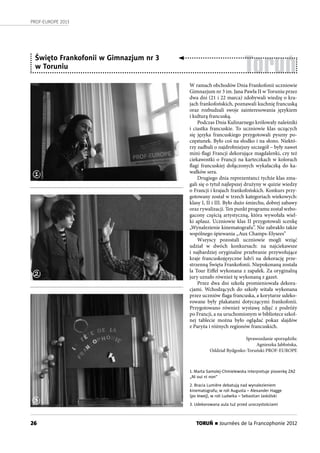 26
PROF-EUROPE 2013
TORUŃ n Journées de la Francophonie 2012
Toruń
W ramach obchodów Dnia Frankofonii uczniowie
Gimnazjum nr 3 im. Jana Pawła II w Toruniu przez
dwa dni (21 i 22 marca) zdobywali wiedzę o kra-
jach frankofońskich, poznawali kuchnię francuską
oraz rozbudzali swoje zainteresowania językiem
i kulturą francuską.
Podczas Dnia Kulinarnego królowały naleśniki
i ciastka francuskie. To uczniowie klas uczących
się języka francuskiego przygotowali pyszny po-
częstunek. Było coś na słodko i na słono. Niektó-
rzy zadbali o najdrobniejszy szczegół – były nawet
mini-flagi Francji dekorujące magdalenki, czy też
ciekawostki o Francji na karteczkach w kolorach
flagi francuskiej dołączonych wykałaczką do ka-
wałków sera.
Drugiego dnia reprezentanci tychże klas zma-
gali się o tytuł najlepszej drużyny w quizie wiedzy
o Francji i krajach frankofońskich. Konkurs przy-
gotowany został w trzech kategoriach wiekowych:
klasy I, II i III. Było dużo śmiechu, dobrej zabawy
oraz rywalizacji. Ten punkt programu został wzbo-
gacony częścią artystyczną, która wywołała wiel-
ki aplauz. Uczniowie klas II przygotowali scenkę
„Wynalezienie kinematografu”. Nie zabrakło także
wspólnego śpiewania „Aux Champs-Elysees”
Wszyscy pozostali uczniowie mogli wziąć
udział w dwóch konkursach: na najciekawsze
i najbardziej oryginalne przebranie przywołujące
kraje francuskojęzyczne lub/i na dekorację prze-
strzenną Święta Frankofonii. Niepokonaną została
la Tour Eiffel wykonana z zapałek. Za oryginalną
jury uznało również tę wykonaną z gazet.
Przez dwa dni szkoła promieniowała dekora-
cjami. Wchodzących do szkoły witała wykonana
przez uczniów flaga francuska, a korytarze udeko-
rowane były plakatami dotyczącymi frankofonii.
Przygotowano również wystawę zdjęć z podróży
po Francji, a na uruchomionym w bibliotece szkol-
nej tablecie można było oglądać pokaz slajdów
z Paryża i różnych regionów francuskich.
Sprawozdanie sporządziła:
Agnieszka Jabłońska,
Oddział Bydgosko-Toruński PROF-EUROPE
1. Marta Samolej-Chmielewska interpretuje piosenkę ZAZ
„Ni oui ni non”
2. Bracia Lumière debatują nad wynalezieniem
kinematografu; w roli Augusta – Alexander Hagge
(po lewej), w roli Ludwika – Sebastian Jaskólski
3. Udekorowana aula tuż przed uroczystościami
Święto Frankofonii w Gimnazjum nr 3
w Toruniu
1
2
3
 
