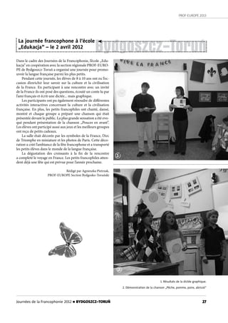 PROF-EUROPE 2013
27Journées de la Francophonie 2012 n BYDGOSZCZ–TORUŃ
Bydgoszcz-Toruń
Dans le cadre des Journées de la Francophonie, l’école „Edu-
kacja” en coopération avec la section régionale PROF-EURO-
PE de Bydgoszcz-Toruń a organisé une journée pour promo-
uvoir la langue française parmi les plus petits.
Pendant cette journée, les élèves de 8 à 10 ans ont eu l’oc-
casion d’enrichir leur savoir sur la culture et la civilisation
de la France. En participant à une rencontre avec un invité
de la France ils ont posé des questions, écouté un conte lu par
l’ami français et écrit une dictée... mais graphique.
Les participants ont pu également résoudre de différentes
activités interactives concernant la culture et la civilisation
française. En plus, les petits francophiles ont chanté, dansé,
montré et  chaque groupe a préparé une chanson qui était
présentée devant le public. La plus grande sensation a été evo-
qué pendant présentation de la chanson „Pouces en avant”.
Les élèves ont participé aussi aux jeux et les meilleurs groupes
ont reçu de petits cadeaux.
La salle était décorée par les symboles de la France, l’Arc
de Triomphe en miniature et les photos de Paris. Cette déco-
ration a créé l’ambiance de la fête francophone et a transporté
les petits élèves dans le monde de la langue française.
La dégustation des croissants à la fin de la rencontre
a completé le voyage en France. Les petits francophiles atten-
dent déjà une fête qui est prévue pour l’année prochaine.
Rédigé par Agnieszka Pietrzak,
PROF-EUROPE Section Bydgosko-Toruński
La journée francophone à l’école
„Edukacja” – le 2 avril 2012
1. Résultats de la dictée graphique.
2. Démonstration de la chanson „Pêche, pomme, poire, abricot”
1
2
 