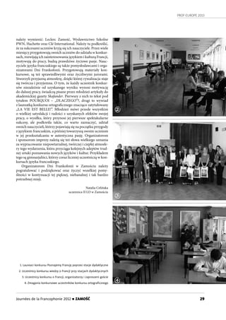 PROF-EUROPE 2013
29Journées de la Francophonie 2012 n ZAMOŚĆ
należy wymienić: Leclerc Zamość, Wydawnictwo Szkolne
PWN, Hachette oraz Clé International. Należy tu podkreślić,
że za sukcesami uczniów kryją się ich nauczyciele. Przez wiele
miesięcy przygotowują swoich uczniów do udziału w konkur-
sach, rozwijają ich zainteresowania językiem i kulturą Francji,
motywują do pracy, budzą prawdziwe życiowe pasje. Nauc-
zyciele języka francuskiego są także pomysłodawcami i orga-
nizatorami Dni Frankofonii. Przygotowują materiały kon-
kursowe, są też sprawiedliwymi oraz życzliwymi jurorami.
Stworzyli przyjazną atmosferę, dzięki której rywalizacja staje
się twórcza i przyjemna. O tym, że każdy uczestnik konkur-
sów niezależnie od uzyskanego wyniku wynosi motywację
do dalszej pracy, świadczą pisane przez młodzież artykuły do
akademickiej gazety Skafander. Pierwszy z nich to tekst pod
tytułem POURQUOI – „DLACZEGO”?, drugi to wywiad
z laureatką konkursu ortograficznego znacząco zatytułowany
„LA VIE EST BELLE!”. Młodzież mówi przede wszystkim
o wielkiej satysfakcji i radości z uzyskanych efektów swojej
pracy, o wysiłku, który przynosi jej pierwsze spektakularne
sukcesy, ale podkreśla także, co warto zaznaczyć, udział
swoich nauczycieli, którzy pojawiają się na początku przygody
z językiem francuskim, a później towarzyszą swoim uczniom
w jej przekształcaniu w autentyczna pasję. Organizatorom
i sponsorom imprezy należą się też słowa wielkiego uznania
za wypracowanie niepowtarzalnej, twórczej i ciepłej atmosfe-
ry tego wydarzenia, która przyciąga kolejnych adeptów trud-
nej sztuki poznawania nowych języków i kultur. Przykładem
tego są gimnazjaliści, którzy coraz liczniej uczestniczą w kon-
kursach języka francuskiego.
Organizatorom Dni Frankofonii w Zamościu należy
pogratulować i podziękować oraz życzyć wszelkiej pomy-
ślności w kontynuacji tej pięknej, niebanalnej i tak bardzo
potrzebnej misji.
Natalia Celińska
uczennica II LO w Zamościu
1. Laureaci konkursu Poznajemy Francję poprzez stacje dydaktyczne
2. Uczestnicy konkursu wiedzy o Francji przy stacjach dydaktycznych
3. Uczestnicy konkursu o Francji, organizatorzy i zaproszeni goście
4. Zmagania konkursowe uczestników konkursu ortograﬁcznego
2
3
4
 
