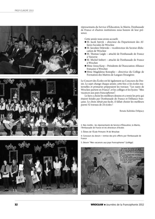 32
PROF-EUROPE 2013
WROCŁAW n Journées de la Francophonie 2012
2. Nos invités : les répresentants de Service d’Éducation, la Mairie,
l’Ambassade de France et les directeurs d’écoles
3. Élèves de l’École Primaire 74 de Wrocław
4. Concours du dessin – remise des prix oﬀerts par l’Ambassade de
France
5. Dessin ”Mes vacances aux pays francophones” (collège)
répresentants du Service d’Éducation, la Mairie, l’Ambassade
de France et d’autres institutions nous honore de leur pré-
sence.
Cette année nous avons accueili:
n M. Jacek Sutryk – directeur du Departement des Af-
faires Sociales de Wrocław
n M. Jarosław Delewski – vicedirecteur du Secteur d’édu-
cation de Wrocław
n M. Thomas Laigle – attaché de l’Ambassade de France
à Varsovie
n M. Michel Imbert – attaché de l’Ambassade de France
à Wrocław
n Mme Anna Karp – Présidente de l’Association Alliance
française à Wrocław
n Mme Magdalena Konopko – directrice du Collège de
Formation des Maitres de Langues Etrangères
Le Concert des Écoles est lié également au Concours du Des-
sin. Le sujet change chaque année; cette fois-ci les écoles ma-
ternelles et primaries préparaient les travaux: “Les nains de
Wrocław partent en France”, et les collèges et les lycées: “Mes
vacances aux pays francophones”.
Le Jury a choisi les meilleurs dessins et a remis les prix qui
étaient fondés par l’Ambassade de France et l’Alliance fran-
çaise. Le choix n’était pas facile, il fallait choisir les meilleurs
parmi 52 travaux de 24 écoles !
Renata Kalińska-Delipacy
3
4 5
2
 