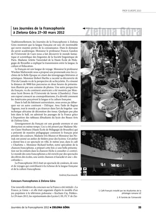 PROF-EUROPE 2013
33Journées de la Francophonie 2012 n ZIELONA GÓRA
Traditionnellement, les Journées de la Francophonie à Zielona
Góra montrent que la langue française est une clé inestimable
qui ouvre maintes portes de la connaissance. Dans le domaine
du savoir académique, Monsieur le professeur Francis Gandon
de l’Université de Caen nous a fait découvrir le monde fantas-
tique et scientifique des linguistes de la Société linguistique de
Paris. Madame Arlette Vanwinkel de la Haute École de Péda-
gogie de Bruxelles a expliqué la transmission entre la langue, la
culture et l’éducation.
Le français est une langue de voyage. Monsieur le professeur
Wiesław Malinowski nous a proposé une promenade avec les cy-
clistes de la Belle Époque en citant des témoignages littéraires et
artistiques. Monsieur Robert Barthe a raconté sa découverte de
l’Est du Canada vu de la perspective de sa bicyclette. Il a résumé
la distance de 9000 km parcourus en deux heures de présenta-
tion illustrée par une centaine de photos. Une autre perspective
du français, vu du continent américain a été montrée par Mon-
sieur Scott Brown de l’Université de Savoie (Chambéry). Dans
son exposé consacré au cosmopolitanisme, il a dévoilé comment
les Américains perçoivent la langue et la culture française.
Dans le hall du bâtiment universitaire, nous avons pu débar-
quer sur un autre continent – l’Afrique. Avec l’aide de Regina
Tagoum, tout le monde a pu s’exercer dans l’art du bogolan -une
technique africaine de décoration des tissus. Quelques pas plus
loin dans le hall, on admirait les paysages de la France grâce
à l’exposition des tableaux d’étudiants du lycée des Beaux-Arts
de Zielona Góra.
L’enseignement du français est une grande aventure et une
distraction en même temps. Ceci a été prouvé par Madame Ma-
rie-Claire Hoebanx (Haute École de Pédagogie de Bruxelles) qui
a présenté de manière pédagogique comment le français peut
prendre des couleurs. Madame Iris Munoz et Monsieur Jan No-
wak ont animé un atelier de théâtre pour des lycéens. Cet atelier
a donné lieu à un spectacle en ville, le même jour, dans le café
« Charlotta ». Monsieur Richard Sorbet, notre spécialiste de la
chanson francophone, a préparé cette fois-ci une belle présenta-
tion sur les enfants dans la chanson (fiche à consulter ci-contre).
Le monde des sons francophones a été enrichi par des spectacles
des élèves des écoles, une soirée chanson et karaoké et une « dis-
cofranko ».
La Francophonie 2012 était un spectacle de couleurs, de sons
et de voyages qui contribuent à la richesse de la langue française
et de la culture francophone.
Andrzej Kaczmarek
Concours francophones à Zielona Góra
Une nouvelle édition du concours sur la France a été intitulé « La
France, je t’aime » et elle était organisée d’après le modèle d’un
jeu populaire à la télévision polonaise « Kocham Cię, Polsko».
Le 29 mars 2012, les représentants des Lycées I, III, IV, V de Zie-
Zielona Góra
Les Journées de la Francophonie
à Zielona Góra 27–30 mars 2012
1. Café français installé par les étudiantes de la
philologie romane UZ
2. À l’entrée de l’Université
1
2
 