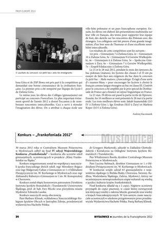 34
PROF-EUROPE 2013
MYSŁOWICE n Journées de la Francophonie 2012
3. Lauréats du concours «Le petit bac» avec les enseignants
Mysłowice
Konkurs – „Frankofoniada 2012”
ville-hôte polonaise et un pays francophone européen. En-
suite, les élèves ont élaboré des présentations multimédia sur
leur ville en français, des textes pour supporter leur équipe
de foot, des sketchs sur les rencontres des Polonais avec des
étrangers. Les collégiens ont fait preuve d’une grande imagi-
nation, d’un bon sens de l’humour et d’une excellente sensi-
bilité interculturelle.
Les résultats de cette compétition sont les suivants :
1er prix – Gimnazjum 7 à Zielona Góra, 2e – Gimnazjum
10 à Zielona Góra, 3e – Gimnazjum 9 à Gorzów Wielkopols-
ki, 4e – Gimnazjum 6 à Zielona Góra, 5e – Społeczne Gim-
nazjum à Żary, 6e – Gimnazjum 7 à Gorzów Wielkopolski,
7e – Zespół Edukacyjny à Zielona Góra.
Le 21 et le 28 mai 2012, pendant le mois des épreuves du
bac polonais (matura), les lycéens des classes I et II ont pu
essayer de faire face aux exigences du bac dans le concours
Le petit bac – Mała matura z francuskiego. Il s’agit d’une sorte
d’« examen blanc » pour encourager les lycéens à choisir le
français comme langue étrangère au bac en classe III. L’intérêt
pour le concours a été amplifié par le prix spécial de l’Ambas-
sade de France qui a financé un séjour linguistique en France.
Le 21 mai, 29 élèves ont passé la partie écrite de l’épreuve.
Ensuite, les 10 meilleurs se sont présentés le 28 mai à la partie
orale. Les trois meilleurs élèves sont: Jakub Szamotulski (LO
IV à Zielona Góra ), Iga Zendran (SLO à Żary) et Marlena
Koper (LO I à Zielona Góra).
Andrzej Kaczmarek
3
lona Góra et de ZSP Iłowa ont pris part à la compétition qui
demandait une bonne connaissance de la civilisation fran-
çaise. Le premier prix a été remporté par l’équipe du Lycée I
de Zielona Góra.
Le même jour, les élèves des Collèges (gimnazjums) ont
participé au concours FrancoEuro. Le plus important événe-
ment sportif de l’année 2012 a donné l’occasion à de nom-
breuses rencontres interculturelles. Ceci a servi à stimuler
l’imagination des élèves. On a attribué à chaque école une
30 marca 2012 roku w Centralnym Muzeum Pożarnictwa
w Mysłowicach odbył się finał IV edycji Wojewódzkiego
Konkursu „Frankofoniada” – konkursu dla uczniów szkół
gimnazjalnych, uczestniczących w projekcie „Klasy Franko-
fońskie na Śląsku.”
Konkurs zorganizowany został we współpracy nauczycie-
li języka francuskiego dwóch szkół, mgr Mirosławy Bogacz
oraz mgr Małgorzaty Caban z Gimnazjum nr 1 z Oddziałami
Dwujęzycznymi im. W. Korfantego w Mysłowicach oraz mgr
Aleksandry Rabsztyn z Gimnazjum nr 1 im. M. Konopnickiej
w Chorzowie.
Konkurs został objęty honorowym patronatem Dyrektora
Instytutu Języków Romańskich i Translatoryki Uniwersytetu
Śląskiego, prof. dr hab. Ewy Miczki oraz prezydenta miasta
Mysłowice Edwarda Lasoka.
Konkurs zaszczycili swoją obecnością:
Pani Barbara Klimek, wykładowca Nauczycielskiego Ko-
legium Języków Obcych w Jastrzębiu Zdroju, przedstawiciel
wydawnictwa Hachette Polska;
dr Grzegorz Markowski, adiunkt w Zakładzie Glottody-
daktyki i Kształcenia na Odległość Instytutu Języków Ro-
mańskich i Translatoryki;
Pan Włodzimierz Bareła, dyrektor Centralnego Muzeum
Pożarnictwa w Mysłowicach;
Pani Lucyna Stelmach, dyrektor Gimnazjum nr 1 z Od-
działami Dwujęzycznymi im. W. Korfantego w Mysłowicach.
W konkursie wzięło udział 63 gimnazjalistów z woje-
wództwa śląskiego (z Bielska Białej, Chorzowa, Świnnej, Ra-
dlina, Wodzisławia Śląskiego, Zabrza, Mysłowic), którzy we
wcześniejszym wewnątrzszkolnym etapie wykazali się wiedzą
o języku i kulturze krajów frankofońskich.
Finał konkursu składał się z 2 części. Najpierw uczniowie
przystąpili do części pisemnej, w czasie której rozwiązywali
test dotyczący wiedzy z zakresu leksyki, gramatyki oraz wiedzy
o krajach francuskojęzycznych. W tym samym czasie nauczy-
ciele uczestniczyli w szkoleniu przygotowanym przez przedsta-
wiciela Wydawnictwa Hachette Polska, Panią Barbarę Klimek.
 
