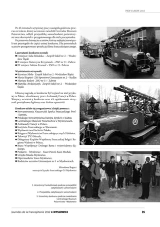 PROF-EUROPE 2013
35Journées de la Francophonie 2012 n MYSŁOWICE
Po 45 minutach wytężonej pracy nastąpiła godzinna prze-
rwa w trakcie, której uczniowie zwiedzili Centralne Muzeum
Pożarnictwa, odbyli przejażdżkę samochodami pożarniczy-
mi oraz skorzystali z przygotowanego dla nich poczęstunku.
Po przerwie dziesięciu uczniów, którzy najlepiej rozwiąza-
li test przystąpiło do części ustnej konkursu. Dla pozostałych
uczniów przygotowano projekcję filmu francuskojęzycznego.
Laureatami konkursu zostali:
n I miejsce: Julia Różalska – Zespół Szkół nr 2 – Wodzi-
sław Śląski
n II miejsce: Katarzyna Krzystanek – ZSO nr 11- Zabrze
n III miejsce: Sabina Frueauf – ZSO nr 11- Zabrze
Wyróżnienia otrzymali:
n Krystian Sibila- Zespół Szkół nr 2- Wodzisław Śląski
n Maria Skupień- ZSS Sportowe Gimnazjum nr 2 – Radlin
n Mariusz Badoń- ZSO nr 11– Zabrze
n Matylda Awdziejczyk- Zespół Szkół nr 2 – Wodzisław
Śląski
Główną nagrodą w konkursie był wyjazd na staż języko-
wy w Polsce, ufundowany przez Ambasadę Francji w Polsce.
Wszyscy uczestnicy konkursu oraz ich opiekunowie otrzy-
mali pamiątkowe dyplomy oraz drobne upominki.
Konkurs udało się zorganizować dzięki pomocy:
n Stowarzyszenia Nauczycieli Języka Francuskiego Prof-
-Europe,
n Polskiego Stowarzyszenia Europa Języków i Kultur,
n Centralnego Muzeum Pożarnictwa w Mysłowicach,
n Ambasady Francji w Polsce,
n Instytutu Francuskiego w Warszawie,
n Wydawnictwa Hachette Polska,
n Księgarni Wydawnictw Francuskojęzycznych Edukator,
n Telewizji TV5 Monde,
n Delegatury Rządów Wspólnoty Francuskiej Belgii i Re-
gionu Walonii w Polsce,
n Biura Współpracy Dolnego Renu i województwa ślą-
skiego,
n Piekarni – Mysłowice – Kucz Paweł, Kucz Michał,
n Urzędu Miasta Mysłowice,
n Hipermarketu Tesco Mysłowice,
n Rodziców uczniów Gimnazjum nr 1 w Mysłowicach.
Mirosława Bogacz
nauczyciel języka francuskiego G1 Mysłowice
1. Uczestnicy Frankofoniady podczas przejażdżki
zabytkowymi samochodami
2. Przejażdżka zabytkowymi samochodami
3. Uczestnicy konkursu podczas zwiedzania
Centralnego Muzeum
Pożarnictwa –Mysłowice
1
3
2
 