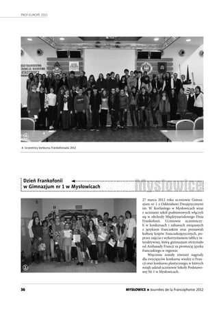 36
PROF-EUROPE 2013
MYSŁOWICE n Journées de la Francophonie 2012
Mysłowice
27 marca 2012 roku uczniowie Gimna-
zjum nr 1 z Oddziałami Dwujęzycznymi
im. W. Korfantego w Mysłowicach wraz
z uczniami szkół podstawowych włączyli
się w obchody Międzynarodowego Dnia
Frankofonii. Uczniowie uczestniczy-
li w  konkursach i zabawach związanych
z językiem francuskim oraz poznawali
kulturę krajów francuskojęzycznych, po-
przez zajęcia z wykorzystaniem tablicy in-
teraktywnej, którą gimnazjum otrzymało
od Ambasady Francji za promocję języka
francuskiego w regionie.
Wręczone zostały również nagrody
dla zwycięzców konkursu wiedzy o Fran-
cji oraz konkursu plastycznego, w których
wzięli udział uczniowie Szkoły Podstawo-
wej Nr 1 w Mysłowicach.
Dzień Frankofonii
w Gimnazjum nr 1 w Mysłowicach
4
4. Uczestnicy konkursu Frankofoniada 2012
1
 