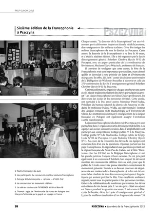 38
PROF-EUROPE 2013
PSZCZYNA n Journées de la Francophonie 2012
1. Toutes les équipes du quiz
2. Les participants du concours du meilleur costume francophone
3. Patrycja Wituła interprète « La Foule » d’Edith Piaf
4. Le concours sur les monumets célèbres
5. La salle en couleurs de TV5MONDE et Brico Marché
6. Thomas Laigle, de l’Ambassade de France en Pologne avec
Hiacynta Sciborska qui a gagné un voyage en France
Chaque année, “La Journée de la Francophonie” est un évé-
nement particulièrement important dans la vie de la jeunesse,
des enseignants et des milieux scolaires. Cette fête intègre les
milieux francophones de tout le district de Pszczyna. Cette
année, la Journée de la Francophonie a eu lieu le 30 mars,
et c`était la sixième édition. Elle a été organisée par le Lycée
d’enseignement général Bolesław Chrobry (Lycée No
I) de
Pszczyna, avec un apport particulier de la coordinatrice de
l’événement, Madame Edyta Wojciech, professeur de français.
Il convient de souligner que cette année, la Fête de la
Francophonie avait une importance particulière, étant donné
qu’elle se déroulait à une période de dates et d’événements
marquants. En effet, 2012 est l`année du dixième anniversaire
de la Délégation de Wallonie-Bruxelles à Varsovie et celle du
270e
anniversaire du Lycée d`enseignement général Bolesław
Chrobry (Lycée No
I) de Pszczyna.
Cette manifestation, organisée chaque année par une autre
école, réunit traditionnellement les élèves participant au pro-
jet “Les classes francophones en Silésie”, leurs professeurs, les
directeurs des écoles et les personnes invitées. Cette année,
ont participé à la fête, entre autres: Monsieur Paweł Sadza,
Président du bureau exécutif du district de Pszczyna et Ma-
dame le professeur Halina Widła, qui représentait l`Institut
des Langues romanes et de Traductologie de l`Université de
Silésie. Les institutions soutenant l`enseignement de la langue
française en Pologne ont également accepté l`invitation
à cette manifestation.
La jeunesse francophone du district de Pszczyna a pris une
partactivedansl`organisationetledéroulementdelafête. Les
équipes des écoles suivantes réunies dans l`amphithéâtre ont
participé aux compétitions: Collège public No
1 de Pszczyna,
Collège public No
5 de Studzionka, Collège public de Kryry,
Lycée No
III de Pszczyna et Lycée Bolesław Chrobry (Lycée
No
I). Au cours de la rencontre, les élèves de ces équipes ont
concouru lors d’un jeu de questions-réponses portant sur les
pays francophones. Ils répondaient aux questions portant sur
la région française du Nord-Pas-de-Calais, sur le film “Bien-
venue chez les Ch`tis”, sur la Belgique francophone et sur
les grands peintres français et leurs oeuvres. Ils ont pris part
également à un concours d`habileté, lors duquel ils devaient
montrer des monuments célèbres tirés au sort, pour que le
public de l`école concernée puisse identifier correctement le
monument présenté. Ensuite a eu lieu un concours de dégui-
sements aux couleurs de la francophonie. À la fin ont été an-
noncés les résultats de tous les concours plastiques et linguis-
tiques qui avaient précédé la fête. Une excellente ambiance
régnait parmi tous les participants et les personnes invitées.
Grâce à la collaboration de nombreux partenaires, les élèves
ont obtenu de très beaux prix. L`un des prix, c’était un séjour
en France pendant les grandes vacances. Il est revenu à Hia-
cynta Ściborska, élève du Lycée d`enseignement général no
I, pour la meilleure traduction d`un fragment du roman “35
Pszczyna
Sixième édition de la Francophonie
à Pszczyna
1
2
 