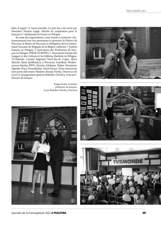 PROF-EUROPE 2013
39Journées de la Francophonie 2012 n PSZCZYNA
kilos d`espoir” d`Anna Gavalda. Ce prix lui a été remis par
Monsieur Thomas Laigle, Attaché de coopération pour le
français à l`Ambassade de France en Pologne.
Au nom des organisateurs, nous tenons à remercier cha-
leureusement tous nos partenaires et sponsors: le District de
Pszczyna, la Mairie de Pszczyna, la Délégation de la Commu-
nauté française de Belgique de la Région wallonne, l`Institut
français en Pologne, l`Association des Professeurs de fran-
çais en Pologne (PROF-EUROPE), l`Association Europe des
Langues et des Cultures et les Editions Hachette en Pologne,
TV5Monde, Conseil Régional Nord-Pas-de Calais, Brico
Marché, Bank Spółdzielczy à Pszczyna, Instalbud, Wydaw-
nictwo Szkolne PWN, Nowela, Edukator, Didier, Powiatowe
Ognisko Pracy Pozaszkolnej, Atout France. Nous remercions
tout particulièrement Madame Renata Dyrda, Directrice du
Lycée d`enseignement général Bolesław Chrobry, et les pro-
fesseurs de français.
Kinga Zroska-Lisowski,
professeur de français,
Lycée Bolesław Chrobry, Pszczyna
3
4
5 6
 