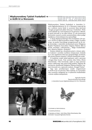 40
PROF-EUROPE 2013
WARSZAWA n Journées de la Francophonie 2012
Warszawa
Międzynarodowy Tydzień Frankofonii
w ALON 42 w Warszawie
Międzynarodowy Tydzień Frankofonii w Autorskim Li-
ceum Ogólnokształcącym Nr 42 w Warszawie rozpoczął się
już w  połowie marca, kiedy to uczniowie klasy pierwszej
i drugiej przygotowali plakat dotyczący Frankofonii. Wielu
z nich zetknęło się z tym tematem po raz pierwszy i odkryło,
że język francuski to nie tylko Francja. W celu poszerzania
horyzontów naszych uczniów postanowiliśmy zatem podjąć
współpracę z francuskojęzyczną częścią Belgii.
Z okazji Międzynarodowego Dnia Frankofonii (20 mar-
ca) w ALON 42 odbył się konkurs wiedzy o Belgii. Licealiści
uczący się języka francuskiego przygotowywali się do nie-
go korzystając z materiałów przekazanych przez Delegaturę
Rządów Wspólnoty Francuskiej i Regionu Walonii. Było to
przede wszystkim „Laboratorium – Belgia Frankofońska”
oraz „Mówicie Walonia + Bruksela?”.
Konkurs składał się z dwudziestu pytań o różnym zakre-
sie trudności i szerokim wachlarzu tematycznym. Znalazły
się w nim zagadnienia dotyczące geografii Belgii, jej historii,
jak również pytania związane z różnymi dziedzinami sztuki.
W konkursie wzięło udział piętnaście osób z pierwszej
i drugiej klasy liceum. Troje uczniów, Julia Orłow, Oliwia
Dmochowska i Max Furmaniak, zajęło ex aequo pierwsze
miejsce zdobywając taką samą liczbę punktów. Nagrody dla
zwycięzców ufundowała Delegatura Walonia-Bruksela. Lau-
reaci otrzymali m.in. najnowsze wydanie „Przygód Tintina”.
Tego typu przedsięwzięcie zostało zorganizowane
w ALON 42 po raz pierwszy. Mam nadzieję, że w przyszłym
roku uczniowie zaangażują się w wydarzenia frankofońskie
z równie wielkim entuzjazmem.
Agnieszka Snarska
Nauczyciel języka francuskiego
w Autorskim Liceum Ogólnokształcącym nr 42 w Warszawie
1. Uczniowie w trakcie konkursu
2. Uczestnicy konkursu
3. Zwycięzcy, od lewej – Julia Orłow, Oliwia Dmochowska, Max
Furmaniak i nauczyciel Agnieszka Snarska
1
2
3
 
