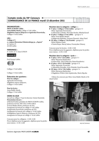 PROF-EUROPE 2013
47Sections régionales PROF-EUROPE n LUBLIN
Lublin
ORGANISATEURS :
PROF-EUROPE Lublin
Anna Białek-Marek, Collège no
9 de Lublin
Magdalena Supryn-Klepcarz et Agnieszka Drzewiecka,
Collège no
10 de Lublin
LIEU :
Collège no
9
cc. majora Hieronima Dekutowskiego ps. „Zapora”
ul. Lipowa 25
20-020 Lublin
PARRAINAGE :
E. Leclerc ul. T. Zana LUBLIN
Prof-Europe Lublin
Collège no
9 de Lublin
Collège no
10 de Lublin
Élaboration des questions :
Pour les collèges :
Agnieszka Drzewiecka,
Magdalena Supryn-Klepcarz,
Collège no
10 de Lublin
Pour les lycées :
Anna Białek-Marek,
Collège no
9 de Lublin
ORDRE DU JOUR
Accueil au collège no
9 par le directeur Antoni Kamiński.
Présentation du jury :
 Richard Sorbet, président de PROF-EUROPE Lublin,
professeur de FLE, IFR-UZG et IFR-UMCS
 Anna Białek-Marek, professeur de FLE,
enseignante de français au collège no
9 de Lublin
 Agnieszka Drzewiecka, professeur de FLE,
enseignante de français aux collèges no
10 de Lublin
 Magdalena Supryn-Klepcarz, professeur de FLE,
enseignante de français au collège no
10 de Lublin
Concours pour les collégiens : 11.00–12.00
Prix et diplômes pour les gagnants ; diplômes pour les profes-
seurs tuteurs : 11.50–12.00
Compte rendu du VIIe
Concours
CONNAISSANCE DE LA FRANCE mardi 13 décembre 2011
EU
PROF
PE
Résultats dans la catégorie « collège » :
n Ire
place : Collège no
10 de Lublin – groupe no
3
(Mme Agnieszka Drzewiecka)
• Aleksandra Celińska, Weronika Rzeska, Mikołaj Koszel
n IIe
place : Collège no
9 de Lublin – groupe no
4
(Mme Anna Białek-Marek)
• Małgorzata Bielińska, Zuzanna Nazaruk, Adam Parol
n IIIe
place : Collège no
2 de Kraśnik – groupe n°1
(Mme Elżbieta Lasek)
• Żaneta Rzęsa, Maciej Sakwa, Przemysław Żelazny
Concours pour les lycéens : 12.00–13.00
Prix et diplômes pour les gagnants ; diplômes pour les profes-
seurs tuteurs : 12.50–13.00
Résultats dans la catégorie « lycée » :
n Ire
place : LO no
2 de Lublin – groupe no
3
(Mme Marzanna Kędzierska)
• Łukasz Klin, Alicja Walczyna, Beata Kozielewicz
n IIe
place : LO n°1 de Świdnk – groupe no
2
(Mme Agnieszka Tryniecka)
• Aleksandra Kierepka, Artur Polański, Karol Strumidło
n IIIe
place : LO no
2 de Lublin – groupe no
4
(Mme Marzanna Kędzierska)
• Magdalena Wiktor, Julia Szpakowska, Marta Mączka
Clôture du concours par Mme Anna Białek-Marek et Ri-
chard Sorbet
Jury du Concours
1
 