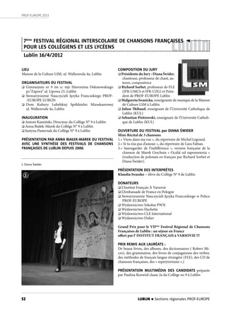 52
PROF-EUROPE 2013
LUBLIN n Sections régionales PROF-EUROPE
Lublin
LIEU
Maison de la Culture LSM, ul. Wallenroda 4a, Lublin
ORGANISATEURS DU FESTIVAL
 Gimnazjum nr 9 im cc mjr Hieronima Dekutowskiego
ps.”Zapora” ul. Lipowa 25, Lublin
 Stowarzyszenie Nauczycieli Języka Francuskiego PROF-
-EUROPE LUBLIN
 Dom Kultury Lubelskiej Spółdzielni Mieszkaniowej
ul. Wallenroda 4a, Lublin
INAUGURATION
 Antoni Kamiński, Directeur du Collège N° 9 à Lublin
 Anna Białek-Marek du Collège N° 9 à Lublin
 Justyna Pasternak du Collège N° 9 à Lublin
PRÉSENTATION PAR ANNA BIAŁEK-MAREK DU FESTIVAL
AVEC UNE SYNTHÈSE DES FESTIVALS DE CHANSONS
FRANÇAISES DE LUBLIN DEPUIS 2006
7ème
FESTIVAL RÉGIONAL INTERSCOLAIRE DE CHANSONS FRANÇAISES
POUR LES COLLÉGIENS ET LES LYCÉENS
Lublin 16/4/2012
COMPOSITION DU JURY
 Présidente du Jury : Diana Świder,
chanteuse, professeur de chant, au-
teure, compositrice
 Richard Sorbet, professeur de FLE
(IFR-UMCS et IFR-UZG) et Prési-
dent de PROF-EUROPE Lublin
 Małgorzta Iwanicka, enseignante de musique de la Maison
de Culture LSM à Lublin
 Julien Thibaud, enseignant de l’Université Catholique de
Lublin (KUL)
 Sebastian Piotrowski, enseignant de l’Université Catholi-
que de Lublin (KUL)
OUVERTURE DU FESTIVAL par DIANA ŚWIDER
Mini-Récital de 3 chansons
1.« Viens dans ma rue », du répertoire de Michel Legrand.
2.« Si tu n’as pas d’amour », du répertoire de Lara Fabian.
3.«  Sauvegarder de l’indifférence  », version française de la
chanson de Marek Grechuta « Ocalić od zapomnienia »
(traduction de polonais en français par Richard Sorbet et
Diana Świder).
PRÉSENTATION DES INTERPRÈTES
Klaudia Iwaszko – élève du Collège No
9 de Lublin
DONATEURS
 L’Institut Français À Varsovie
 L’Ambassade de France en Pologne
 Stowarzyszenie Nauczycieli Języka Francuskiego w Polsce
PROF-EUROPE
 Wydawnictwo Szkolne PWN
 Wydawnictwo Hachette
 Wydawnictwo CLE International
 Wydawnictwo Didier
Grand Prix pour le VIIème
Festival Régional de Chansons
Françaises de Lublin : un séjour en France
offert par l’ INSTITUT FRANÇAIS à VARSOVIE !!!
PRIX REMIS AUX LAURÉATS :
De beaux livres, des albums, des dictionnaires ( Robert Mi-
cro), des grammaires, des livres de conjugaisons des verbes,
des méthodes de français langue étrangère (FLE), des CD de
chansons françaises, des « repetytoriums »,)
PRÉSENTATION MULTIMÉDIA DES CANDIDATS préparée
par Paulina Rozwód classe 2a du Collège no 9 à Lublin
1. Diana Świder
1
 