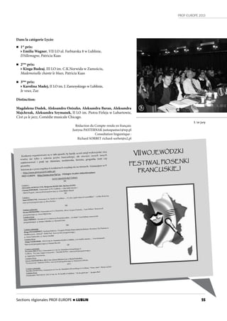 PROF-EUROPE 2013
55Sections régionales PROF-EUROPE n LUBLIN
Dans la catégorie Lycée:
n 1er
prix:
• Emilia Wagner, VII LO ul. Farbiarska 8 w Lublinie,
D’Allemagne, Patricia Kaas
n 2ème
prix:
• Kinga Budzaj, III LO im. C.K.Norwida w Zamościu,
Mademoiselle chante le blues, Patricia Kaas
n 3ème
prix:
• Karolina Madej, II LO im. J. Zamoyskiego w Lublinie,
Je veux, Zaz
Distinction:
Magdalena Dudek, Aleksandra Oniszko, Aleksandra Baran, Aleksandra
Majchrzak, Aleksandra Szymanek, II LO im. Piotra Firleja w Lubartowie,
C’est ça le jazz, Comédie musicale Chicago.
Rédaction du Compte-rendu en français:
Justyna PASTERNAK justuspastus1@wp.pl
Consultation linguistique :
Richard SORBET richard-sorbet@o2.pl
3. Le jury
3
 