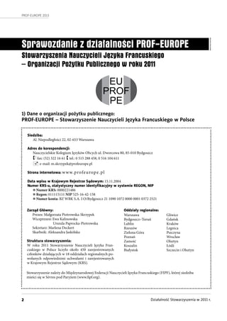 2
PROF-EUROPE 2013
Działalność Stowarzyszenia w 2011 r.
Sprawozdanie z działalności PROF-EUROPE
Stowarzyszenia Nauczycieli Języka Francuskiego
– Organizacji Po ytku Publicznego w roku 2011
Siedziba:
Al. Niepodległości 22, 02-653 Warszawa
Adres do korespondencji:
Nauczycielskie Kolegium Języków Obcych ul. Dworcowa 80, 85-010 Bydgoszcz
 fax: (52) 322 16 61  tel.: 0 515 288 458, 0 516 104 611
 e-mail: m.skrzypek@profeurope.pl
Strona internetowa: www.profeurope.pl
Data wpisu w Krajowym Rejestrze Sądowym: 15.11.2004
Numer KRS-u, statystyczny numer identyﬁkacyjny w systemie REGON, NIP
n Numer KRS: 0000221486
n Regon: 011115111 NIP 525-16-42-158
n Numer konta: BZ WBK S.A. I O/Bydgoszcz 21 1090 1072 0000 0001 0372 2521
Zarząd Główny:
Prezes: Małgorzata Piotrowska-Skrzypek
Wiceprezesi: Ewa Kalinowska
Urszula Paprocka-Piotrowska
Sekretarz: Marlena Deckert
Skarbnik: Aleksandra Jaskólska
Struktura stowarzyszenia:
W roku 2011 Stowarzyszenie Nauczycieli Języka Fran-
cuskiego w  Polsce liczyło około 450 zarejestrowanych
członków działających w 18 oddziałach regionalnych po-
wołanych odpowiednimi uchwałami i  zarejestrowanych
w Krajowym Rejestrze Sądowym (KRS).
Oddziały regionalne:
Warszawa
Bydgoszcz–Toruń
Lublin
Rzeszów
Zielona Góra
Poznań
Zamość
Koszalin
Białystok
Gliwice
Gdańsk
Kraków
Legnica
Pszczyna
Wrocław
Olsztyn
Łódź
Szczecin i Olsztyn
Stowarzyszenie należy do Międzynarodowej Federacji Nauczycieli Języka Francuskiego (FIPF), której siedziba
mieści się w Sèvres pod Paryżem (www.fipf.org).
EU
PROF
PE
1) Dane o organizacji pożytku publicznego:
PROF-EUROPE – Stowarzyszenie Nauczycieli Języka Francuskiego w Polsce
 