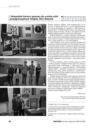 58
PROF-EUROPE 2013
BIAŁYSTOK n Sections régionales PROF-EUROPE
Białystok
I Wojewódzki Konkurs Językowy dla uczniów szkół
ponadgimnazjalnych Poliglota 2012, Białystok
Konkurs językowy Poliglota został zorganizowany po raz
pierwszy w Białymstoku przez V Liceum Ogólnokształcące
im. Jana III Sobieskiego we współpracy z białostockim od-
działem PROF – EUROPE pod honorowym patronatem Pod-
laskiego Kuratora Oświaty. Wzięli w nim udział uczniowie
szkół ponadgimnazjalnych województwa podlaskiego.
Konkurs składał się z 2 etapów: szkolnego i międzyszkol-
nego. Po eliminacjach szkolnych do kolejnego etapu zgłoszo-
nych zostało 25 uczniów z 9 szkół średnich, którzy 21 marca
2012 r. mogli zawalczyć w V LO o tytuł Poligloty.
Celem konkursu było przede wszystkim propagowanie
znajomości oficjalnych języków Unii Europejskiej oraz pod-
niesienie poziomu wiedzy i umiejętności językowych. Orga-
nizatorom zależało również na tym, by zwiększyć motywację
do nauki przynajmniej dwóch języków obcych. Jego uczest-
nikami byli licealiści, którzy w bardzo dobrym stopniu opa-
nowali gramatykę oraz posługują się bogatym słownictwem
dwóch wybranych języków obcych. Podczas konkursu mło-
dzież sprawdziła swoje umiejętności w formie testu w dwóch
językach: angielskim oraz do wyboru – francuskim lub nie-
mieckim
Na finale konkursu, podczas którego ogłoszono wyniki
i rozdano nagrody, wystąpiła również pani Ewa Tyburczy,
nauczycielka języka francuskiego w Społecznym Liceum
Ogólnokształcącym i wiceprzewodnicząca białostockiego
oddziału PROF – EUROPE. Przedstawiła ona prezentację
multimedialną „Moja podróż do Québecu” w języku francu-
skim, tłumaczoną na język angielski przez jej ucznia i laureata
konkursu, Piotra Cichockiego.
Najlepsi wygrali semestralne kursy językowe ofiarowane
przez Fundację Edukacji i Twórczości z Białegostoku oraz na-
grody rzeczowe ufundowane przez Stowarzyszenie Nauczy-
cieli Języka Francuskiego w Polsce PROF-EUROPE, Księgar-
nię JęzykowoEdukacyjną Bookland z Białegostoku, Księgar-
nię Językową Nowela z Poznania oraz Szkołę Języków Obcych
Perfect EuroSchool z Białegostoku. Serdecznie dziękujemy
sponsorom i fundatorom nagród tegorocznego Poligloty.
Następna edycja Poligloty już za rok!
Elżbieta Hanc
http://www.poranny.pl/apps/pbcs.dll/article?
AID=/20120412/BIALYSTOK/120419844
1. Poliglota 2012 w V LO w Białymstoku
2. Laureaci konkursu (od prawej): Katarzyna Niezabitowska (I miejsce,
III LO), Mateusz Grodzki (II miejsce, II LO), Piotr Cichocki (II miejsce,
SLO), Dorota Choińska (II miejsce, IV LO), Zuzanna Hościłowicz
(III mejsce, SLO)
3. Elżbieta Hanc i Łukasz Zaremba, z Księgarni Językowo-Edukacyjnej
Bookland
1
2
3
 