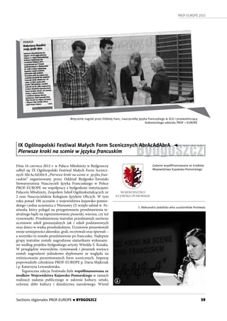 PROF-EUROPE 2013
59Sections régionales PROF-EUROPE n BYDGOSZCZ
Wręczenie nagród przez Elżbietę Hanc, nauczycielkę języka francuskiego w VLO i przewodniczącą
białostockiego oddziału PROF – EUROPE
Bydgoszcz
IX Ogólnopolski Festiwal Małych Form Scenicznych AbrAcAdAbrA
Pierwsze kroki na scenie w języku francuskim
Dnia 16 czerwca 2012 r. w Pałacu Młodzieży w Bydgoszczy
odbył się IX  Ogólnopolski Festiwal Małych Form Scenicz-
nych AbrAcAdAbrA „Pierwsze kroki na scenie w  języku fran-
cuskim” organizowany przez Oddział Bydgosko-Toruński
Stowarzyszenia Nauczycieli Języka Francuskiego w Polsce
PROF-EUROPE we współpracy z bydgoskimi instytucjami:
Pałacem Młodzieży, Zespołem Szkół Ogólnokształcących nr
2 oraz Nauczycielskim Kolegium Języków Obcych. W tym
roku ponad 100 uczniów z województwa kujawsko-pomor-
skiego i jedna uczennica z Warszawy (J) wzięło udział w  Fe-
stiwalu, który polegał na przygotowaniu przedstawienia te-
atralnego bądź na zaprezentowaniu piosenki, wiersza, czy też
rymowanki. Przedstawienia teatralne przedstawiali zarówno
uczniowie szkół gimnazjalnych jak i  szkół podstawowych
oraz dzieci w wieku przedszkolnym. Uczniowie prezentowali
swoje umiejętności aktorskie, grali, recytowali oraz śpiewali –
a wszystko to zostało przedstawione po francusku. Najlepsze
grupy teatralne zostały nagrodzone statuetkami wykonany-
mi według projektu bydgoskiego artysty Witolda S. Kozaka.
W przeglądzie wierszyków, rymowanek i piosenek wszyscy
zostali nagrodzeni jednakowo dyplomami ze względu na
zróżnicowanie prezentowanych form scenicznych. Imprezę
poprowadziły członkinie PROF-EUROPE p. Daria Majkrzak
i p. Katarzyna Lewandowska.
Tegoroczna edycja Festiwalu była współfinansowana ze
środków Województwa Kujawsko-Pomorskiego w ramach
realizacji zadania publicznego w zakresie kultury, sztuki,
ochrony dóbr kultury i dziedzictwa narodowego. Wśród
Zadanie współﬁnansowane ze środków
Województwa Kujawsko-Pomorskiego
1. Aleksandra Jaskólska wita uczestników Festiwalu
1
 