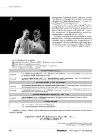 60
PROF-EUROPE 2013
BYDGOSZCZ n Sections régionales PROF-EUROPE
1
najważniejszych fundatorów nagród znaleźli się ponadto:
PROF-EUROPE, Ambasada Francji w Polsce, Wydawnictwo
Lektorklett oraz Hachette Polska. Imprezę wyróżniono rów-
nież Bydgoskim Grantem Oświatowym.
W organizacji dnia festiwalowego pomagały pod czujnym
okiem p. Aleksandry Jaskólskiej wolontariuszki z sekcji dwu-
języcznej Zespołu Szkół nr 2 w Bydgoszczy. Przyjmowaniem
zgłoszeń, układaniem programu oraz kontaktem z uczestni-
kami zajmowała się z p. Agnieszka Pietrzak, skarbnik Od-
działu Bydgosko-Toruńskiego PROF-EUROPE.
Informacja o Festiwalu AbracAdAbrA ukazała się na ogól-
nopolskiej stronie promującej język i kulturę francuską: www.
francuski.fr oraz na oficjalnej stronie Stowarzyszenia www.
profeurope.pl. Wyniki oraz krótki fotoreportaż z Festiwalu zo-
stał opublikowany na stronie internetowej Pałacu Młodzieży
pod adresem http://www.palac.bydgoszcz.pl/poimpre.php
Jury IX edycji Festiwalu w składzie:
n Jadwiga Kaczmarczyk, wykładowca NKJO w Bydgoszczy – przewodnicząca
n Dariusz Szymor, francuskojęzyczny aktor
n Etienne Riou, asystent językowy w Zespole Szkół nr 16 w Toruniu
postanowiło przyznać następujące nagrody:
KATEGORIA WIEKOWA 13–16 LAT
1. MIEJSCE
« Le petit bourgeois gentilhomme » czyli « Mały Mieszczanin szlachcicem » zespół teatralny KAZIKI z Gimnazjum nr 48
w Bydgoszczy pod kier. p. Katarzyny Jędrzejczyk
2. MIEJSCE
« Blanche neige et les sept nains » czyli « Królewna Śnieżka i siedmiu krasnoludków » zespół teatralny DRATEWKI Z
PIECHCINA z Gimnazjum nr 1 w Piechcinie pod kier. p. Katarzyny Krakowskiej
KATEGORIA WIEKOWA 12–13 LAT (V-VI KLASA SP)
1. MIEJSCE
« Les aventures de Tintin – Tintin et le Lotus Bleu » czyli « Przygody Tintin » LES PETITES FOURMIS ze Społecznej Szkoły
Podstawowej Stowarzyszenie „Edukacja” w Toruniu pod kier. p. Anny Kowalskiej
2. MIEJSCE
« Le Petit Nicolas au restaurant » czyli « Mikołajek w restauracji » zespół teatralny TUTUTKI z Zespołu Szkół nr 1 w
Piechcinie pod kier. p. Katarzyny Krakowskiej
KATEGORIA WIEKOWA 5–8 LAT (PRZEDSZKOLA I KLASY I-II SP)
1. MIEJSCE
«La petite poucette » czyli « Calineczka» zespół teatralny WRÓŻKA z Gminnego Przedszkola „Wróżka” w Białych
Błotach pod kier. p. Aleksandry Nyłk-Glama
NAGRODY SPECJALNE
n Anna Koźlińska z Gimnazjum nr 48 w Bydgoszczy
n Dominika Kowalska z Gimnazjum nr 46 w Bydgoszczy
Zdobywcy I i II miejsca w każdej kategorii wiekowej poza upominkami otrzymali również odpowiednio Złotą lub Srebrną
Statuetkę FRANEK.
Zapraszamy za rok na X Jubileuszową edycję FESTIWALU !
VENEZ NOMBREUX !!!
Sprawozdanie sporządziła: Marta Samolej-Chmielewska,
Oddział Bydgosko-Toruński PROF-EUROPE
2
 