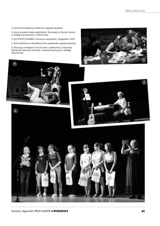 PROF-EUROPE 2013
61Sections régionales PROF-EUROPE n BYDGOSZCZ
1
2. Dominika Kowalska po odebraniu nagrody specjalnej
3. Jury w przerwie między spektaklami. Od prawej: p. Dariusz Szymor,
p. Jadwiga Kaczmarczyk, p. Etienne Riou
4. LES PETITES FOURMIS z Torunia w zwycięskich „Przygodach Tintin”
5. Anna Koźlińska za rolę Mieszczanina wywalczyła nagrodę specjalną
6. Zwycięzcy w kategorii 13–16 lat wraz z opiekunem p. Katarzyną
Jędrzejczyk (pierwsza od lewej) i przewodniczącą jury p. Jadwigą
Kaczmarczyk
3
4
5
6
 