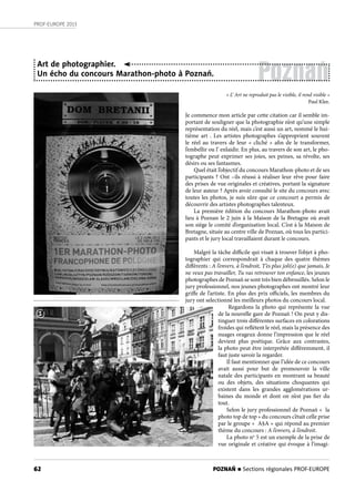 62
PROF-EUROPE 2013
Poznań
Art de photographier.
Un écho du concours Marathon-photo à Poznań.
« L’ Art ne reproduit pas le visible, il rend visible »
Paul Klee.
Je commence mon article par cette citation car il semble im-
portant de souligner que la photographie n’est qu’une simple
représentation du réel, mais c’est aussi un art, nommé le hui-
tième art  . Les artistes photographes s’approprient souvent
le réel au travers de leur «  cliché  » afin de le transformer,
l’embellir ou l’ enlaidir. En plus, au travers de son art, le pho-
tographe peut exprimer ses joies, ses peines, sa révolte, ses
désirs ou ses fantasmes.
Quel était l’objectif du concours Marathon-photo et de ses
participants ? Ont –ils réussi à réaliser leur rêve pour faire
des prises de vue originales et créatives, portant la signature
de leur auteur ? Après avoir consulté le site du concours avec
toutes les photos, je suis sûre que ce concourt a permis de
découvrir des artistes photographes talenteux.
La première édition du concours Marathon-photo avait
lieu à Poznan le 2 juin à la Maison de la Bretagne où avait
son siège le comité d’organisation local. C’est à la Maison de
Bretagne, située au centre ville de Poznan, où tous les partici-
pants et le jury local travaillaient durant le concours.
Malgré la tâche difficile qui visait à trouver l’objet à pho-
tographier qui correspondrait à chaque des quatre thèmes
différents : A l’envers, à l’endroit, T’es plus joli(e) que jamais, Je
ne veux pas travailler, Tu vas retrouver ton enfance, les jeunes
photographes de Poznań se sont très bien débrouillés. Selon le
jury professionnel, nos jeunes photographes ont montré leur
griffe de l’artiste. En plus des prix officiels, les membres du
jury ont selectionné les meilleurs photos du concours local.
Regardons la photo qui représente la vue
de la nouvelle gare de Poznań ! On peut y dis-
tinguer trois différentes surfaces en colorations
froides qui reflétent le réel, mais la présence des
nuages orageux donne l’impression que le réel
devient plus poétique. Grâce aux contrastes,
la photo peut être interprétée différemment, il
faut juste savoir la regarder.
Il faut mentionner que l’idée de ce concours
avait aussi pour but de promouvoir la ville
natale des participants en montrant sa beauté
ou des objets, des situations choquantes qui
existent dans les grandes agglomérations ur-
baines du monde et dont on n’est pas fier du
tout.
Selon le jury professionnel de Poznań «  la
photo top de top » du concours c’était celle prise
par le groupe «  A§A » qui répond au premier
thème du concours : A l’envers, à l’endroit.
La photo no
5 est un exemple de la prise de
vue originale et créative qui évoque à l’imagi-
1
POZNAŃ n Sections régionales PROF-EUROPE
 