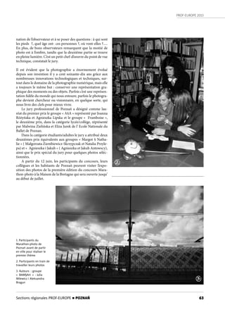 PROF-EUROPE 2013
63
nation de l’observateur et à se poser des questions : à qui sont
les pieds  ?, quel âge ont- ces personnes ?, où vont-elles ?.....
En plus, de bons observateurs remarquent que la moitié de
photo est à l’ombre, tandis que la deuxième partie se trouve
en pleine lumière. C’est un petit chef-d’oeuvre du point de vue
technique, constatait le jury.
Il est évident que la photographie a énormement évolué
depuis son invention il y a cent soixante-dix ans grâce aux
nombreuses innovations technologiques et techniques, sur-
tout dans le domaine de la photographie numérique, mais elle
a toujours le même but : conserver une représentation gra-
phique des moments ou des objets. Parfois c’est une représen-
tation fidèle du monde qui nous entoure, parfois le photogra-
phe devient chercheur ou visionnaire, en quelque sorte, qui
nous livre des clefs pour mieux vivre.
Le jury professionnel de Poznań a désigné comme lau-
réat du premier prix le groupe « A§A » représenté par Joanna
Różyńska et Agnieszka Lipska et le groupe «  Framboise »,
le deuxième prix, dans la catégorie lycée/collège, réprésenté
par Malwina Zielińska et Eliza Jurek de l’ Ecole Nationale du
Ballet de Poznan.
Dans la catégorie étudiants/adultes le jury a attribué deux
deuxièmes prix équivalents aux groupes « Margot § Natha-
lie » ( Małgorzata Ziembiewicz-Skrzypczak et Natalia Przyle-
pa) et «  Agnieszka i Jakub » ( Agnieszka et Jakub Antowscy),
ainsi que le prix spécial du jury pour quelques photos séléc-
tionnées.
A partir du 12 juin, les participants du concours, leurs
collègues et les habitants de Poznań peuvent visiter l’expo-
sition des photos de la première édition du concours Mara-
thon-photo à la Maison de la Bretagne qui sera ouverte jusqu’
au début de juillet.
1. Participants du
Marathon-photo de
Poznań avant de partir
en ville pour réaliser le
premier thème
2. Participants en train de
travailler leurs photos
3. Auteurs : groupe
« BAM§Art » : Julia
Milewicz i Aleksandra
Bragun
2
3
Sections régionales PROF-EUROPE n POZNAŃ
 